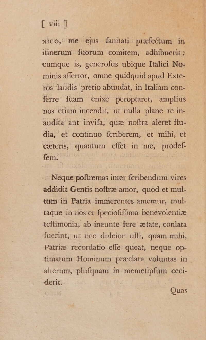 [ vn ] w1cO, me ejus fanitati prafectum in itinerum fuorum comitem, adhibuerit ; cumque is, generofus ubique Italici No- minis affertor, omne quidquid apud Exte- ros laüdis pretio abundat, in Italiam con- ferre: fuam enixe peroptaret, amplius nos etiam incendit, ut nulla plane re in- audita aüt invifa, quz noftra aleret ftu- dia, et continuo fcriberem, et mihi, et czeteris, quantum effet in me, prodef- fem. .* Neque poltremas inter fcribendum vires addidit Gentis noflrze amor, quod et mul- tum id Patria immerentes amemur, mul. taque in nos et fpeciofiflima benevolentiz teftimonia, ab ineunte fere ztate, conlata fuerint, ut nec dulcior ulli, quam mihi, Patrie recordatio efle queat, neque op- timatum Hominum preclara voluntas in alterum, plufquam in memetipfum ceci- derit. Quas
