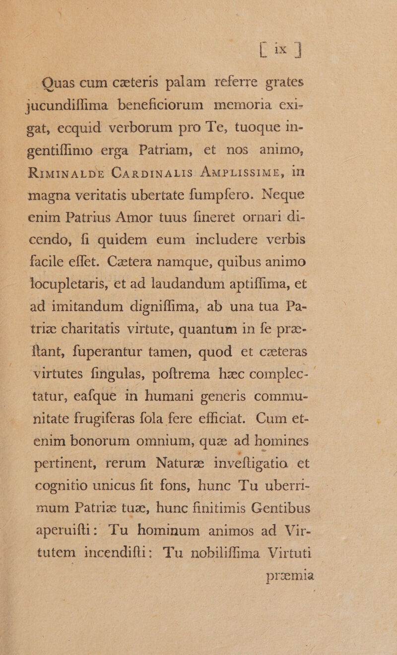 Lx] Quas cum caeteris palam referre grates jucundiffima beneficiorum memoria cxi- gat, ecquid verborum pro Te, tuoque in- gentifoo erga Patriam, et nos anuno, RiMdINALDE CARDINALIS ÁMPLISSIME, 1n magna veritatis ubertate fumpfero. Neque enim Patrius Amor tuus fineret ornari di- cendo, fi quidem eum includere verbis facile effet. Caetera namque, quibus animo locupletaris, et ad laudandum aptiffima, et ad imitandum digniffima, ab una tua Pa- trize charitatis virtute, quantum in fe prz-- ftant, fuperantur tamen, quod et ceteras virtutes fingulas, poftrema hzc complec- tatur, eafque in humani generis commu- nitate frugiferas fola fere efficiat. Cum et- enim bonorum omnium, quze ad homines pertinent, rerum Naturze inveftigatio et cognitio unicus fit fons, hunc Tu uberri- mum Patriz tuze, hunc finitimis Gentibus | aperuiti: Tu hominum animos ad Vir- tutem incendifü: Tu nobilifima Virtuti przmia