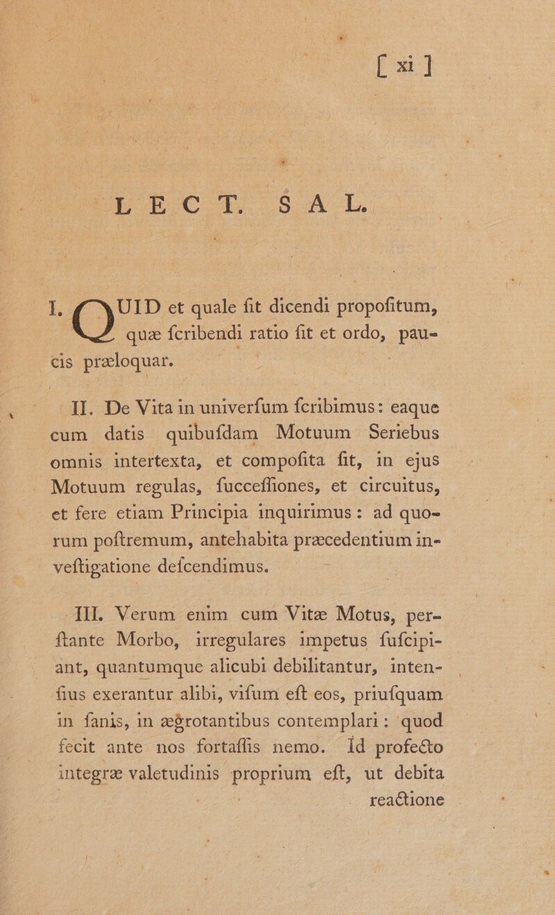 Là Rc SAT L. UID et quale fit dicendi Sipofirütn, | quae Ícribendi ratio fit et x pau- Cis entes | II. De Vita in univerfum fcribimus: eaque cum datis quibufdam Motuum Seriebus omnis intertexta, et compofita fit, in ejus Motuum regulas, fucceffiones, et circuitus, et fere etiam Principia inquirimus : ad quo- rum poftremum, antehabita praecedentium in- veftigatione defcendimus. ]II. Verum enim cum Vite Motus, per- ftante Morbo, irregulares impetus fufcipi- ant, quantumque alicubi debilitantur, inten- fius exerantur alibi, vifum eft eos, priufquam in fanis, in zegrotantibus contemplari: quod fecit ante. nos fortaffis nemo. 1d profe&amp;o integrae valetudinis. Pm eft, ut debita | . rea&amp;tione