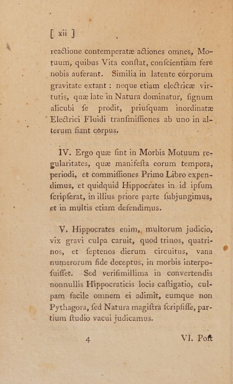 r [xu ] reacüone contemperatze aCüones omnes, Mo- tuum, quibus Vita conftat, confcientiam fere ^ gravitate extant : neque etiam ele&amp;riez vir- tutis, quz late in Natura dominatur, fignum alicubi fe prodit, priufquam inordinate | Ele&amp;rici Fluidi tranfmiffiones ab uno in al- terum fiant corpus, ; IV. Ergo quz. fint in Morbis Motuum re- gularitates, quae manifefta eorum tempora, periodi, et commiffiones Primo Libro expen- dimus, et quidquid Hippocrates in id ipfum fcripferat, 1n illius priore parte. fubjungimus, et in multis etiam defendimus. V, Hippocrates enim, multorum judicio, . vix gravi culpa caruit, quod trinos, quatri- nos, et feptenos dierum circuitus, vana numerorum fide deceptus, in morbis interpo- fuiflet. Sed veriimilhma in convertendis nonnullis Hippocraticis locis caftigatio, cul- pam facile omnem ei adimit, eumque non Pythagora, fed Natura magiftra fcripfiffe, par- tium ftudio vacui judicamus. |