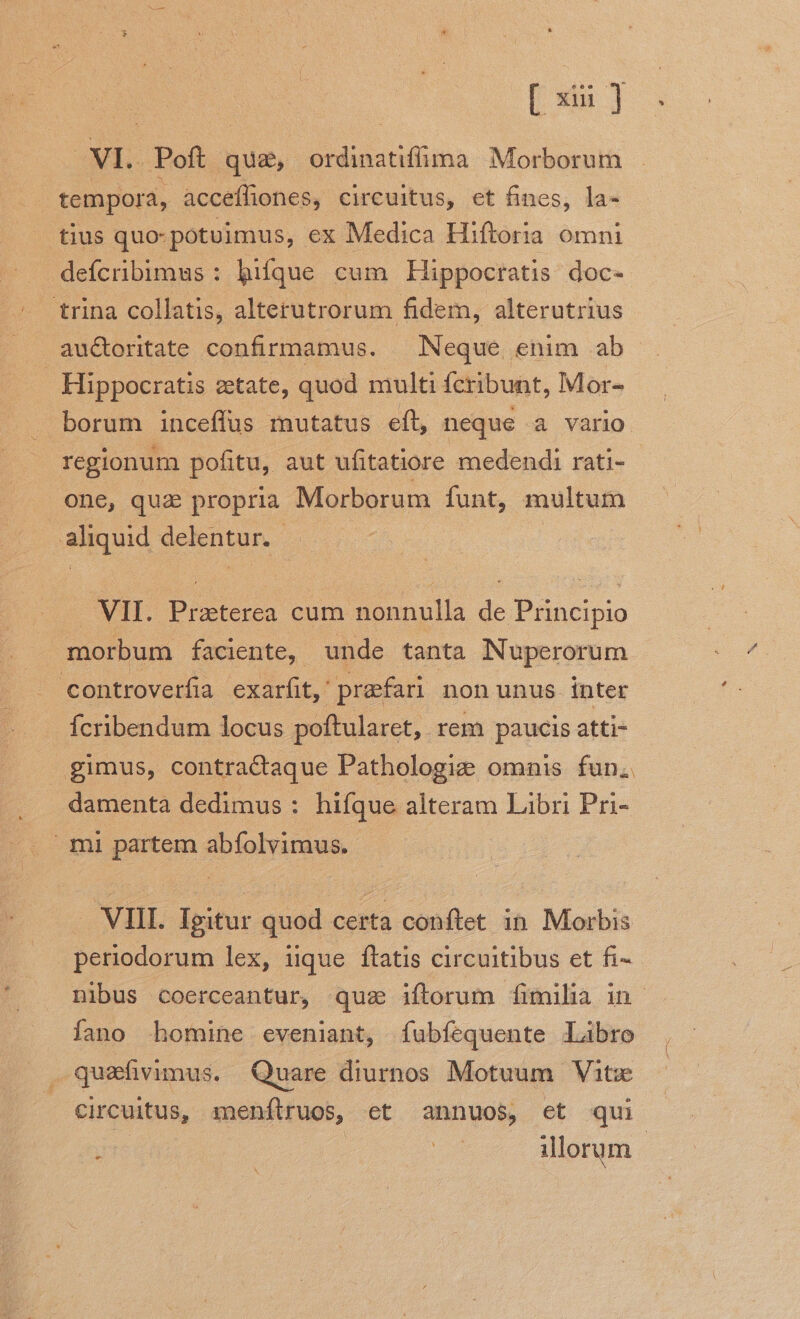 VI. Poft qua, ordinatiffüma Morborum tempora, accefliones, circuitus, et fines, la- tius quo- potuimus, ex Medica Hiftoria omni defcribimus : hiíque cum Hippocratis doc- trina collatis, alterutrorum. fidem, alterutrius au&amp;toritate confirmamus. — Neque enim ab Hippocratis ztate, quod multi fcribunt, Mor- borum inceffus mutatus eft, neque à vario one, qua propria Morborum funt, multum aliquid delentur. . VII. Praeterea cum nonnulla de Principio morbum faciente, unde tanta Nuperorum controverfia exarfit,'prafari nonunus inter fcribendum locus poftularet, rem paucis atti- » gimus, contractaque Pathologie omnis fun. damenta dedimus : hifque alteram Libri Pri- mi partem abíolvimus. VIII. Igitur quod certa conftet in Morbis periodorum lex, iique ftatis circuitibus et fi- íano homine eveniant, íubfequente Libro quafivimus. Quare diurnos Motuum Vite circuitus, menftruos, et annuos, et qui