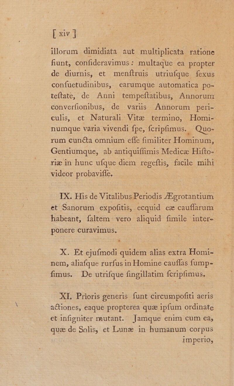 / fiunt, confideravimus : multaque ea propter de diurnis, et menflruis utriufque fexus confuetudinibus, earumque automatica po- teftate, de Anni tempeftatibus, Annorum converfionibus, de varus Annorum peri- culis, et Naturali Vite termino, Homi- nummque varia vivendi fpe, fcripfimus. Quo- Gentiumque, ab antiquiffimis Medica Hifto- - videor probavifle, et Sanorum expofitis, ecquid ez cauffarum habeant, faltem vero aliquid fimile inter- ponere curavimus. * X. Et ejufmodi quidem alias extra Homi- fimus. De utrifque fingillatim fcripfimus. XI. Prioris generis funt circumpofiti aeris actiones, eaque propterea quae ipfum ordinate .et infigniter mutant. Jamque enim cum ea, qua de Solis, et Lunz in humanum corpus - 4mperig,