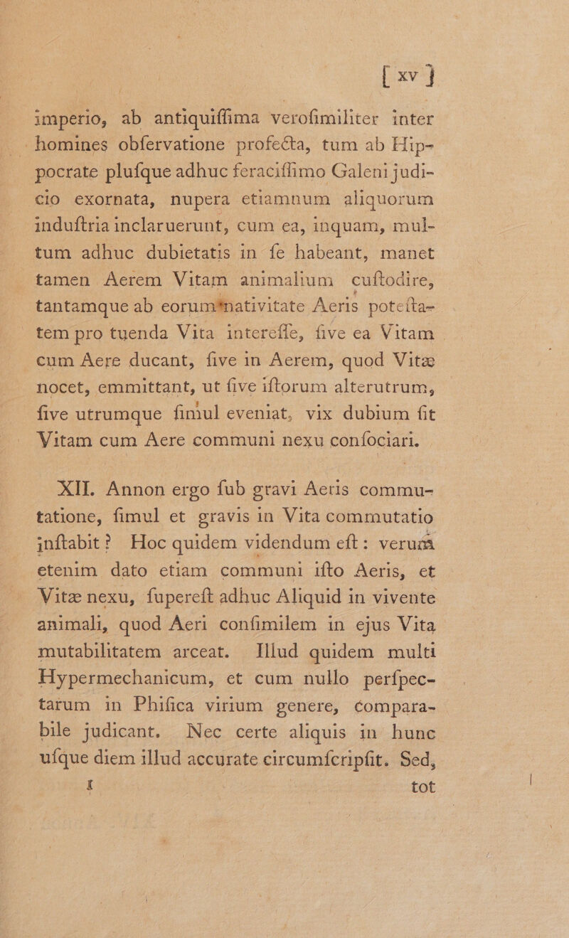 imperio, ab antiquiffima verofimiliter. inter homines obfervatione profecta, tum ab Hip- pocrate plufque adhuc feraciflimo Galeni judi- cio exornata, nupera etiamnum aliquor um induftria inclaruerunt, cum ea, inquam, mul- tum adhuc dubietatis in. fe habeant, manet tamen Aerem Vitam animalium cuftodire, tantamque ab eorumnativitate Aeris poteíta- tem pro tuenda Vita interéfle, five ea Vitam . cum Aere ducant, five in Aerem, quod Vita nocet, emmittant, ut five iftorum alterutrum, five utrumque fimul eveniat, vix dubium fit Vitam cum Aere communi nexu coníociari. . XII. Annon ergo fub gravi Aeris commu- tatione, fimul et gravis in. Vita commutatio inftabit ? Hoc quidem videndum eft : verum etenim dato etiam communi ifto Aeris, et Vitz nexu, fupereft adhuc Aliquid in vivente animali quod Áen confimilem in ejus Vita mutabilitatem arceat. Illud quidem multi Hypermechanicum, et cum nullo perfpec- | tarum in Phifica virium | genere, compara- bile judicant. Nec certe aliquis in. hunc ufque diem illud accurate circumfcripfit. Sed, í | tot