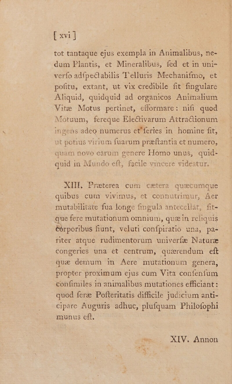 tot tantaque ejus exempla in Animalibus, ne- dum Plantis, et Mineralibus, fed et in uni- verfo adfpe&abilis T'elluris Mechanifmo, et pofitu, extant, ut vix credibile fit fingulare Aliquid, quidquid ad organicos Animalium Vite Motus pertinet, efformare: nifi quod Motuum, fereque Ele&ivarum Attractionum ingens adeo numerus et'feries in. homine fit, at potius virium fuarum przftantia et numero, quam novo earum genere Homo unus, quid- quid in Mundo eft, facile vincere videatur. — XIH. Praeterea cum csetera quzcumque quibus cum vivimus, et connutrimur, Aer mutabilitate fua longe fingula anteceliat, fit- que fere mutationum omnium, quz in reliquis éórporibus fiunt, veluti confpiratio una, pa- riter atque rudimentorum univerfz Naturae | congeries una et centrum, quzerendum eft quz demum 1n Aere mutationum genera, propter proximum ejus cum Vita confenfum confimiles in animalibus mutationes efficiant: quod ferze Pofteritatis difficile jucicium anti- cipare Auguris adhuc, plufquam dee munus eft. | ü XIV. Annon