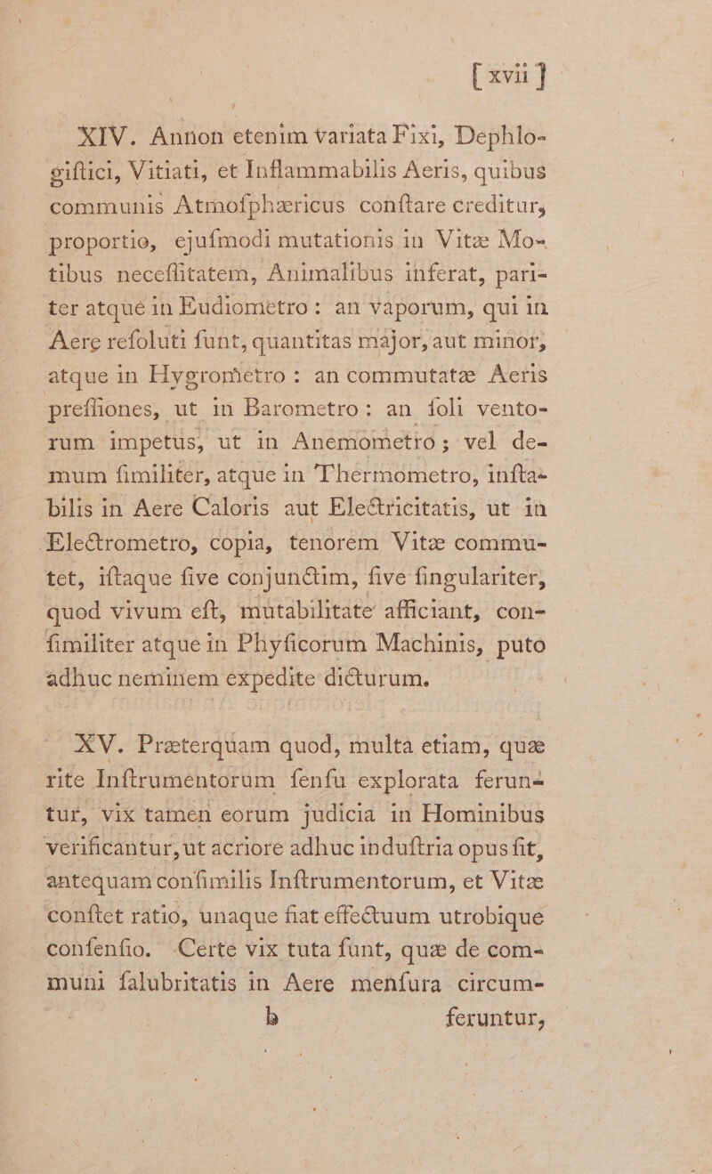 XIV. Annon etenim variata Fixi, Dephlo- giftici, Vitiati, et Inflammabilis Aeris, quibus. communis Atmofphzericus conftare creditur, proportio, ejufmodi mutationis in. Vitze Mo- tibus neceflitatem, Animalibus inferat, pari- ter atque in Eudiometro: an Vaporum, qui in Aere refoluti funt, quantitas major, aut minor, atque in Hygrometro : : an commutatze Aeris preffiones,. ut in Barometro: an foli vento- rum impetus, ut in Anemometro ; ; vel de- mum fimiliter, atque in 'Thermometro, infta- bilis in Aere Caloris aut Ele&ricitatis, ut. in JEle&rometro, copia, tenorem Vitze commu- tet, iftaque five conjuncum, five fingulariter, quod vivum eft, mütabilitate afficlant, con- fimiliter atque in Phyficorum Machinis, puto adhuc neminem expedite dicturum. XV. Praterquam quod, multa etiam, qua rte Inftrumentorum fenfu explorata ferun- tur, vix tamen eorum judicia in Hominibus verificantur, ut acriore adhuc induftria opus fit, antequam confimilis I nftrumentorum, et Vitze conftet ratio, unaque fiat effe&uum utrobique confenfio. Certe vix tuta funt, quz de com- muni falubritatis in Aere menfura circum- b — feruntur,