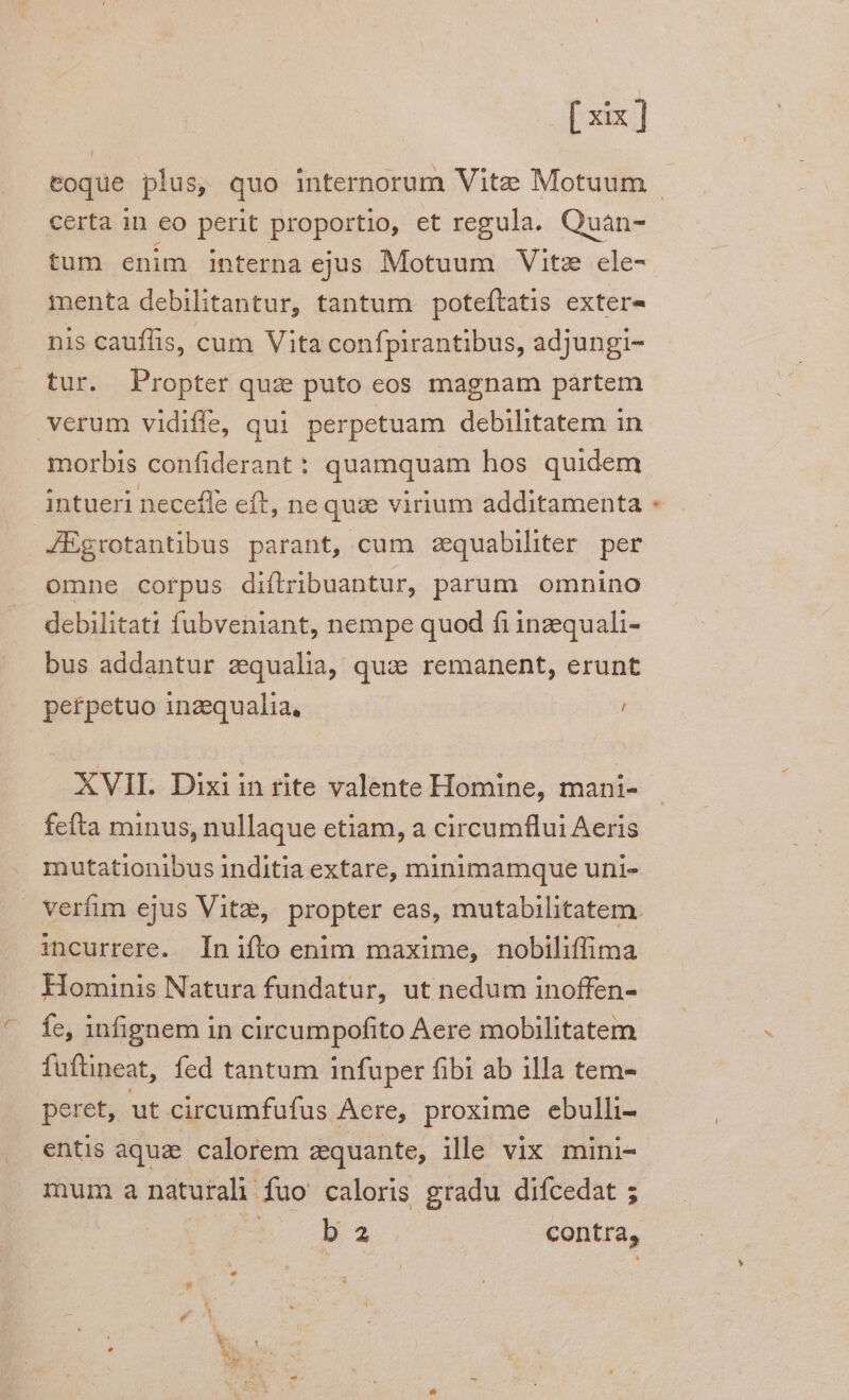 I certa in €o perit proportio, et regula. Quàn- tum enim interna ejus Motuum Vitz ele- menta debilitantur, tantum poteftatis exter- nis cauffis, cum Vita confpirantibus, adjungi- tur. Propter quai puto eos magnam pártem verum vidiffe, qui perpetuam debilitatem in morbis confiderant: quamquam hos quidem intueri necefle eft, ne qua virium additamenta JEgrotantibus parant, cum aequabiliter per omne corpus diflribuantur, parum. omnino debilitati fubveniant, nempe quod fi inzequali- bus addantur zequalia, quae remanent, erunt pefpetuo inzequalia, | XVII. Dixiin rite valente Homine, mani- feta minus, nullaque etiam, a circumflui Aeris mutationibus inditia extare, minimamque uni- verfim ejus Vite, propter eas, mutabilitatem. incurrere. [Inifto enim maxime, nobiliffima Hominis Natura fundatur, ut nedum inoffen- fe, infignem in circumpofito Aere mobilitatem fufüineat, fed tantum infuper fibi ab illa tem- peret, ut circumfufus Aere, proxime ebulli- entis aquz. calorem zequante, ille vix mini- mum a naturah fuo caloris gradu difcedat ; UU Ba contra, *