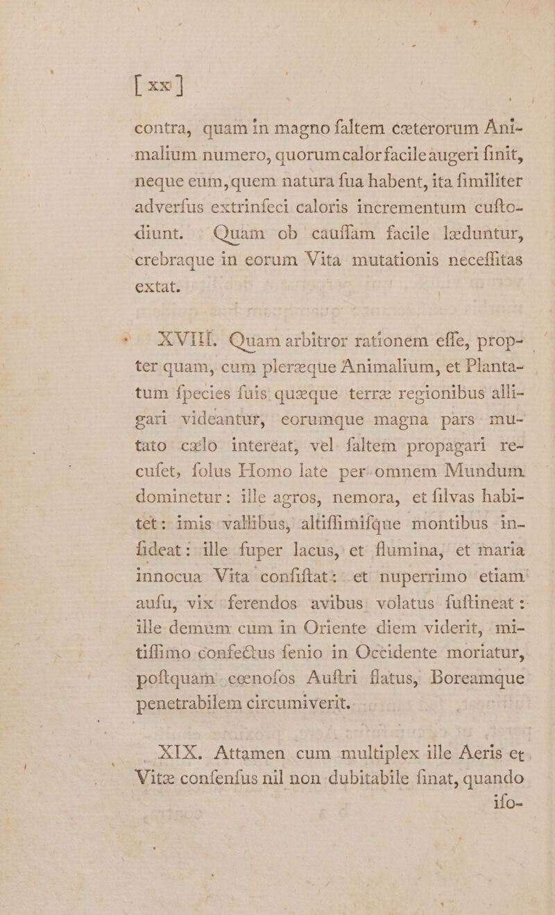 [x] contra, quam in magno faltem czterorum Ani- i malium numero, quorumcalor facileaugeri finit, neque eum,quem natura fua habent, ita fimiliter adverfus extrinfeci caloris incrementum cufto- diunt. |. Quam ob cauífam facile. lzeduntur, crebraque in eorum Vita mutationis neceffitas extat. | *-— XVIIL. Quam arbitror rationem effe, prop- ter quam, cum plerzeque Animalium, et Planta- tum fpecies fuis quaque terrz regionibus alli- gari videantur, eorumque magna pars mu- tato cxlo intereat, vel faltem propagari re- cufet, folus Homo late per-.omnem Mundum dominetur: ille agros, nemora, etíilvas habi- tet: imis vallibus, altiffinifque montibus in- hdeat: ille fuper lacus, et flumina, et maria innocua Vita confiftat: et nuperrimo etiam. aufu, vix ferendos avibus. volatus fuftineat :- ille demunx cum in Oriente diem viderit, mi- tifimo confectus fenio 1n Occidente moriatur, poftquam. eeenofos Auftri flatus; Doreamque penetrabilem circumiverit. | . XIX. Attamen cum multiplex ille Aeris et. Vitz confenfus nil non dubitabile finat, quando | iMo-