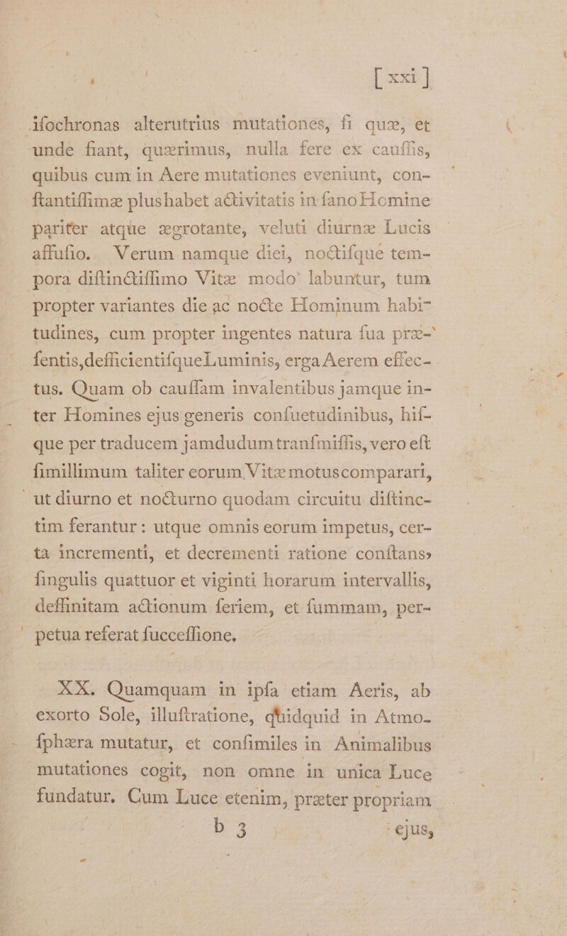 Mochronas alterutrius. mutationes, fi quz, et unde fiant, quzrimus, nulla fere ex caufíis, quibus cum in Aere mutationes eveniunt, con- ftantiffimzs plushabet a&amp;tivitatis in fanoFTomine parifer atque zgrotante, veluti diurnz Lucis affufio. Verum namque diei, noctifque tem- pora diftin&amp;iffimo Vitz modo' labuntur, tum propter variantes die ac nocte Hominum habi? tudines, cum propter ingentes natura fua prz- fentis,defficientifqueLuminis, erga Aerem effec- tus. Quam ob cauffam invalentibus jamque in- ter Homines ejus generis confuetudinibus, hif- que per traducem jamdudum tranfmiffis, vero eft fimillimum taliter eorum Vitz motuscomparari, | ut diurno et nocturno quodam circuitu diftinc- tim ferantur: utque omnis eorum impetus, cer- ta incrementi, et decrementi ratione conftans» fingulis quattuor et viginti horarum intervallis, deffinitam actionum feriem, et fummam, per- petua referat fucceffione. | XX. Quamquam in ipfa etiam Aeris, ab exorto Sole, illuftratione, d'hidquid in Atmo- Ífphara mutatur, et confimiles in Animalibus mutationes cogit, non omne in unica Luce iopdegun Cum Luce etenim, prater propriam ; it je ei : ejus;