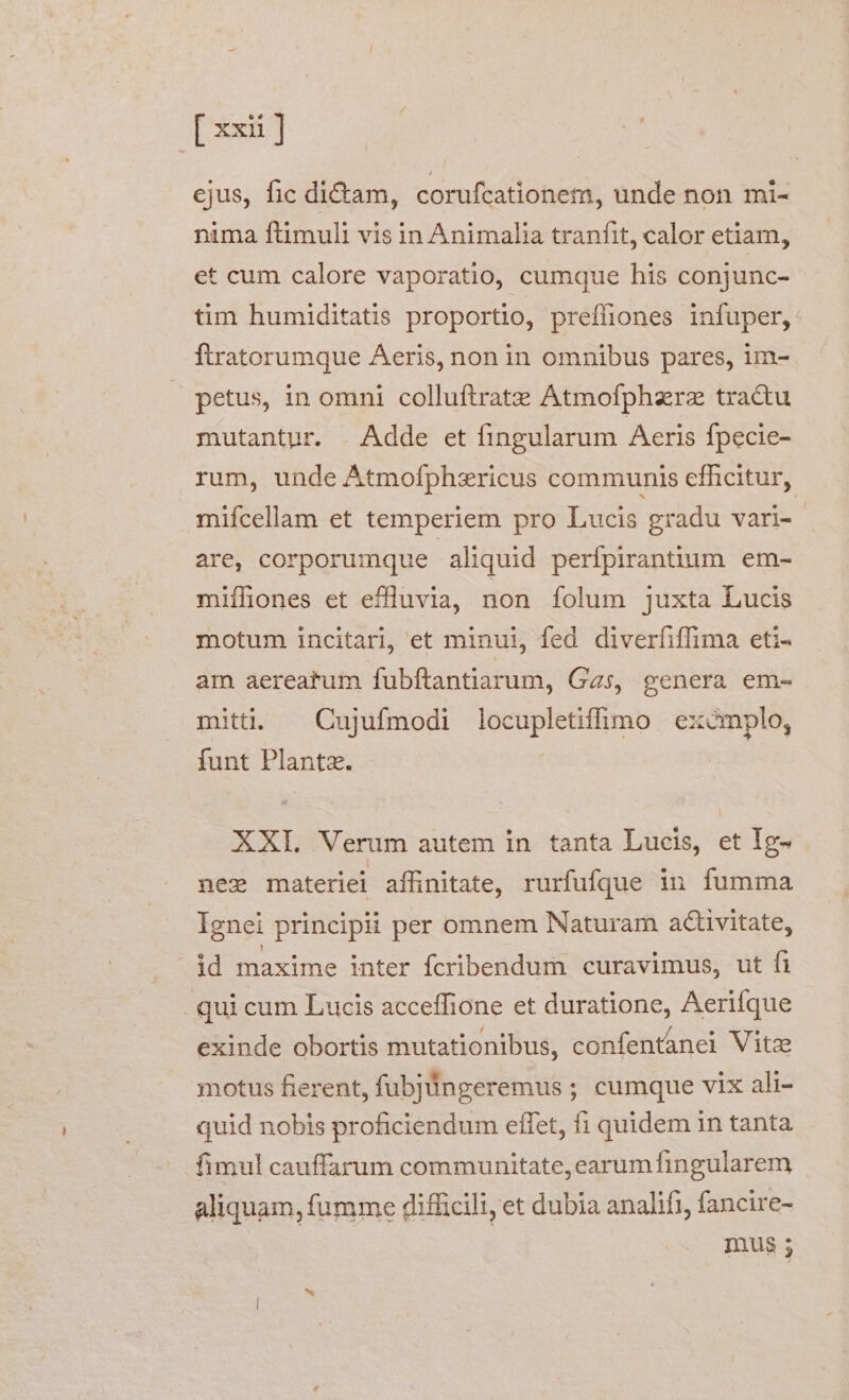 ejus, fic ditam, corufcationem, unde non mi- nima ftimuli vis in Animalia tranfit, calor etiam, et cum calore vaporatio, cumque his conjunc- tim humiditatis proportio, preffiones infuper, ftratorumque Aeris, non in omnibus pares, im- petus, in omni colluftrate Atmofphzrz tractu mutantur. . Adde et fingularum Aeris fpecie- rum, unde Atmofphzricus communis efficitur, mifcellam et temperiem pro Lucis gradu vari- are, corporumque aliquid perfpirantium em- miífiones et effluvia, non folum juxta Lucis motum incitari, et minui, fed diverfiffima eti- am aereatum fubftantiarum, Gas, genera em- miti. ^ Cujufmodi locupletiffimo excmplo, funt Planta. XXI. Verum autem in tanta Lucis, et Ig- nex materiei affinitate, rurfufque in fumma Ignei principii per omnem Naturam activitate, id maxime inter fcribendum curavimus, ut fi qui cum Lucis acceffione et duratione, Aerifque exinde obortis mutationibus, confentànei Vito motus fierent, fubjüngeremus ; cumque vix ali- quid nobis proficiendum effet, fi quidem in tanta fimul cauffarum communitate, earumfingularem aliquam, fumme difficili, et dubia analifi, fancire- mus ;