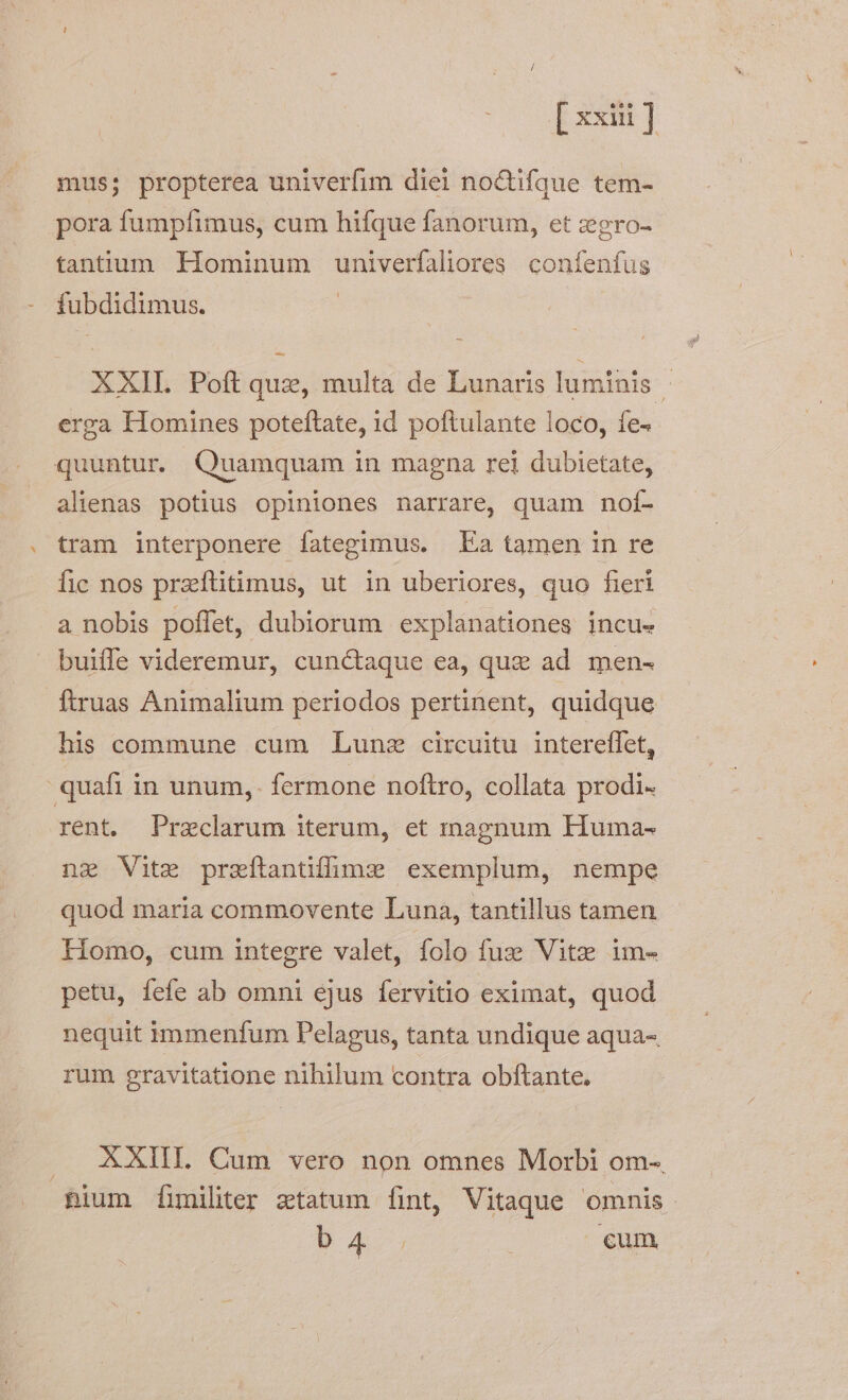 [ xxii mus; propterea univerfim diei no&amp;tifque tem-- pora fumpfimus, cum hifque fanorum, et zegro-- tantum Hominum univerfaliores confenfus fubdidimus. XXII Poft quas, multa de Lunaris luminis erga Homines poteftate, id poftulante loco, fe- quuntur. Quamquam in magna rei dubietate, alienas potius opiniones narrare, quam nof- tram interponere fategimus. Ea tamen in re fic nos przíftitimus, ut in uberiores, quo fieri a nobis poffet, dubiorum explanationes incue buiffe videremur, cun&amp;aque ea, que ad men- ftruas Animalium periodos pertinent, quidque his commune cum Lunz circuitu intereffet, quafi in unum, fermone noftro, collata prodi- rent. Przclarum iterum, et inagnum FHuma- nz Vite przítantifmzx exemplum, nempe quod maria commovente Luna, tantillus tamen Homo, cum integre valet, folo fuz: Vitzee im- petu, fefe ab omni ejus fervitio eximat, quod nequit immenfum Pelagus, tanta undique aqua- rum gravitatione nihilum contra obftante, .. AKXIIL. Cum vero non omnes Morbi om-. nium Íimilter ztatum fint, Vitaque omnis. 54 cum