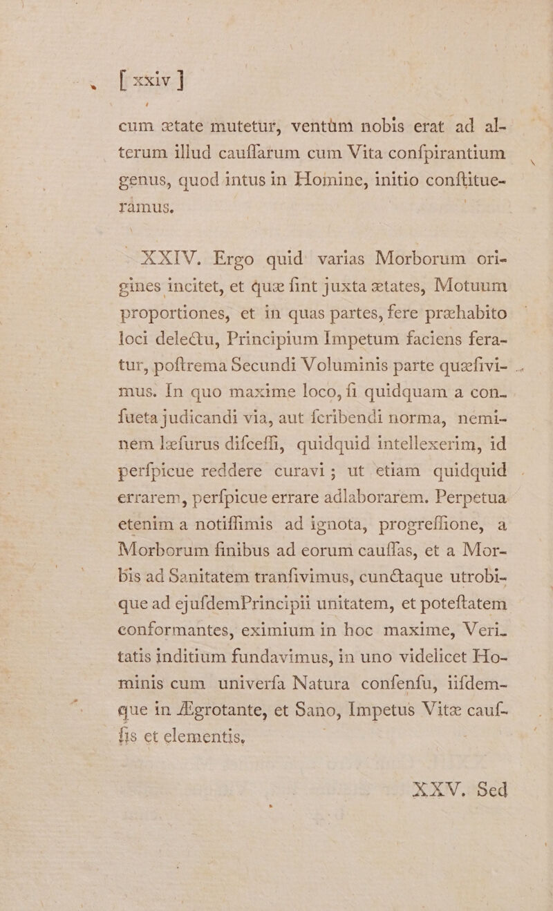 Lh cum state mutetur, ventüm nobis erat ad al- terum illud cauffarum cum Vita confpirantium genus, quod intus in Homine, initio confüitue- ramus. - XXIV. Ergo quid varias Morborum ori- eines incitet, et quz fint juxta states, Motuum proportiones, et in quas partes, fere praehabito loci delectu, Principium Impetum faciens fera- tur, poftrema Secundi Voluminis parte quzfivi- .. mus. In quo maxime loco, fi quidquam a con- fueta judicandi via, aut fícribendi norma, némi- nem lzífurus difceffi, quidquid intellexerim, id perfpicue reddere curavi; ut etiam. quidquid errarem, perfpicue errare adlaborarem. Perpetua etenim a notiffimis ad ignota, progrefhone, a Morborum finibus ad eorum cauffas, et a Mor- bis ad Sanitatem tranfivimus, cunctaque utrobi- que ad ejufdemPrincipii unitatem, et poteftatem conformantes, eximium in hoc maxime, Veri. tatis inditium fundavimus, in uno videlicet Ho- minis cum univerfa Natura confenfu, ifdem- que in JEgrotante, et Sano, Impetus Vitz cauf- XXV, Sed