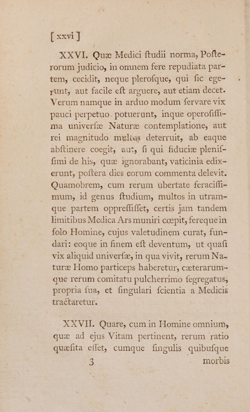 | XXVI. Quz Medic ftudii norma, Pofte- rorum judicio, in omnem fere repudiata par- tem, cecidit, neque plerofque, qui fic ege- runt, aut facile eft arguere, aut etiam decet. Verum namque in arduo modum fervare vix pauci perpetuo. potuerunt, inque operofiffi- ma univerfe Nature contemplatione, aut rei magnitudo multes deterruit, ab eaque abftinere coegit, aut, fi qui. fiduciz plenií- fimi de his, qua ignorabant, vaticinia edix- erunt, poftera dies eorum commenta delevit. Quamobrem, cum rerum ubertate feraciffi- mum, id genus ftudium, multos in utram- que partem opprefhiífet, certis jam tandem limitibus Medica Ars muniri ccepit, ferequein folo Homine, cujus valetudinem curat, fun- dari: eoque in finem eft deventum, ut quafi vix aliquid univerfz, in qua vivit, rerum Na- turz Homo particeps haberetur, czeterarum- que rerum comitatu pulcherrimo fegregatus; propria fua, et fingulari fcientia a Medicis tractaretur. | XXVII. Quare, cum in Homine omnium, qui ad ejus Vitam pertinent, rerum ratio quzfita eflet, cumque fingulis quibufque 3 morbis