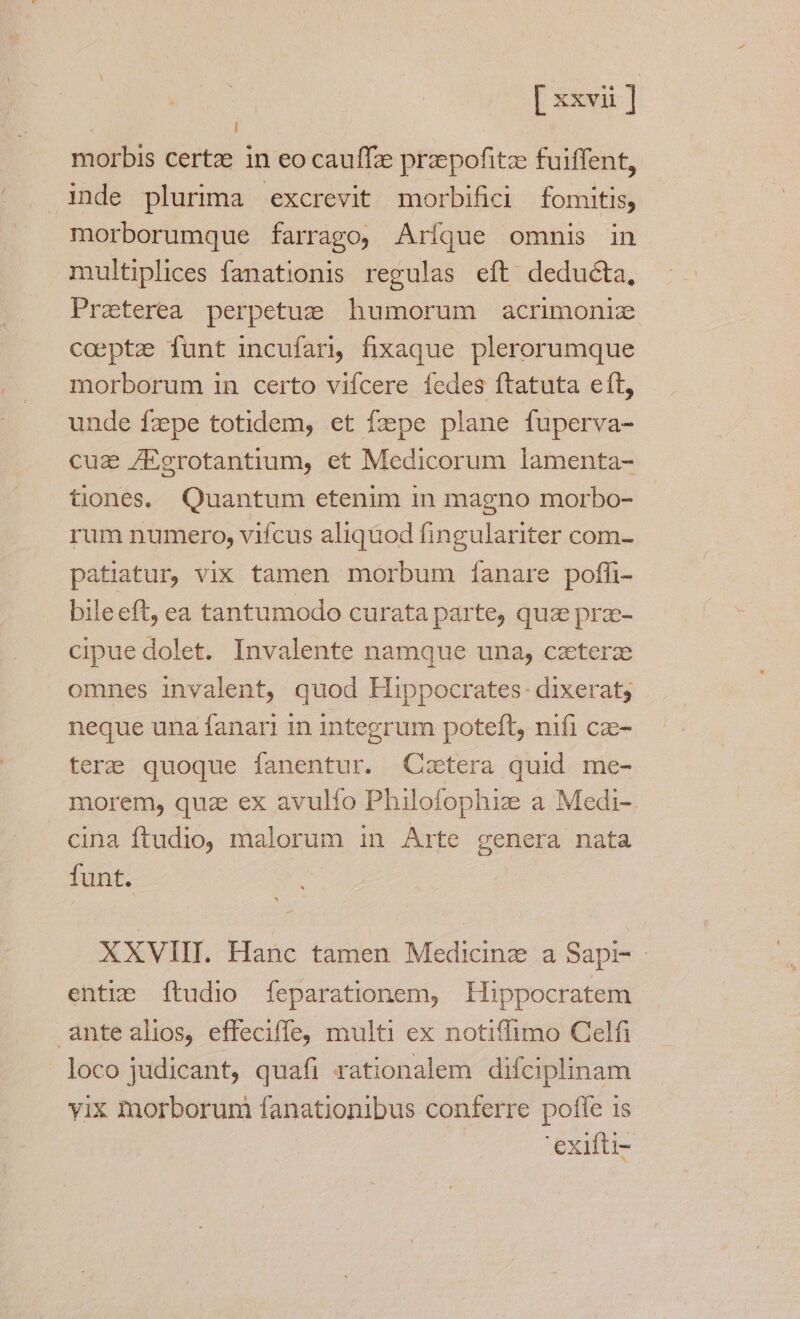 morbis certz in eo cauffze przpofitz fuiffent, morborumque farrago, Aríque omnis in multiplices fanationis regulas eft deducta, Praeterea perpetue humorum acrimonie coeptz funt incufarj, fixaque plerorumque morborum in certo vifcere fedes ftatuta efL, unde fzpe totidem, et fzpe plane fuperva- cuz /Eerotantium, et Medicorum lamenta- tiones, Quantum etenim in magno morbo- rum numero, vifcus aliquod fingulariter com- patiatur, vix tamen morbum íanare pofh- bile eft, ea tantumodo curata parte, quz prz- cipue dolet. Invalente namque una, czterze omnes invalent, quod Hippocrates. dixerat; neque una fanari in integrum poteft, nifi cze- terze quoque fanentur. QCixtera quid me- morem, quz ex avulfo Philofophiz a Medi-. cina ftudio, malorum in Arte genera nata funt. XXVIII. Hanc tamen Medicinz a Sapi- entis [ftudio feparationem, Hippocratem antealios, effeciffe, multi ex notiffimo Celfi loco judicant, quafi rationalem difciplinam yix morborum fanationibus conferre poffe is : exifti-