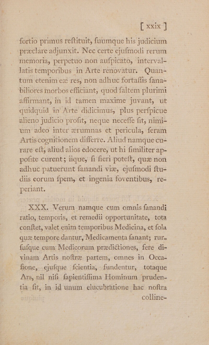 fortio primus reftituit, füuumque his judicium preclare adjunxit. Nec certe ejufmodi rerum memoria, perpetuo non aufpicato, interval- latis temporibus in Arte renovatur. Quan- tum etenim ez: res, non adhuc fortaflis fana- biliores morbos efficiant, quod faltem plurimi affirmant, in id tamen maxime juvant, ut quidquid in'Arte didicimus, plus perfpicue alieno judicio profit, neque neceffe fit, nimi- um- adeo inter zrumnas et pericula, feram Artiscoenitionem differre. Aliud namque cu- rare eft; aliud alios edocere, ut hi fimiliter ap- pofite curent; iique, fi fieri poteft, quae non adhuc patuerunt fanandi viz, ejufmodi ftu- diis eorum fpem, et ingenia foventibus, re- periant. | XXX. Verum namque cum omnis fanandi ratio, temporis, et remedii opportunitate, tota conftet, valet enim temporibus Medicina, et fola quzxe tempore dantur, Medicamenta fanant; rur. fuíque cum: Medicorum przdi&amp;iones, fere di- vinam Artis noftre. partem, omnes in Occa- fione, ejufque fcientia, - fundentur, totaque Axs, nil nifi fapientiffima Hominum pruden- tia fit, in id unum elucubratione bac noftra | | colline-
