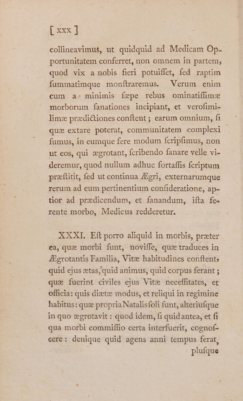 [xxx] collineavimus, ut. quidquid ad Medicam Op. portunitatem conferret, non omnem in partem, quod vix a nobis fieri potuiffet, fed raptim fummatimque monfítraremus. Verum enim cum a»; minimis fepe rebus ominatiffimx morborum fanationes incipiant, et verofimi- limze przdictiones conftent ; earum omnium, fi quz extare poterat, communitatem complexi fumus, in eumque fere modum fcripfimus, non ut eos, qui zgrotant, fcribendo fanare velle vi- deremur, quod nullum adhuc fortaffis fcriptum praítitit, fed ut continua /Egri, externarumque rerum ad eum pertinentium confideratione, ap- tior ad predicendum, et fanandum, ifta fe. rente morbo, Medicus redderetur. AXXI. Eft porro aliquid 1n morbis, przter ea, quz morbi funt, noviffe, quz» traduces in JÉgrotantis Familia, Vite habitudines conftent; quid ejus zetas, quid animus, quid corpus ferant : qua fuerint civiles ejus Vite neceffitates, et officia: quis dizete modus, et reliqui in regimine habitus: quz propria Natalisfoli funt, alteriufque in quo zegrotavit : quod idem, fi quidantea, et fi qua morbi commiffio certa interfuerit, cognof- cere: denique quid agens anni tempus ferat, plufque