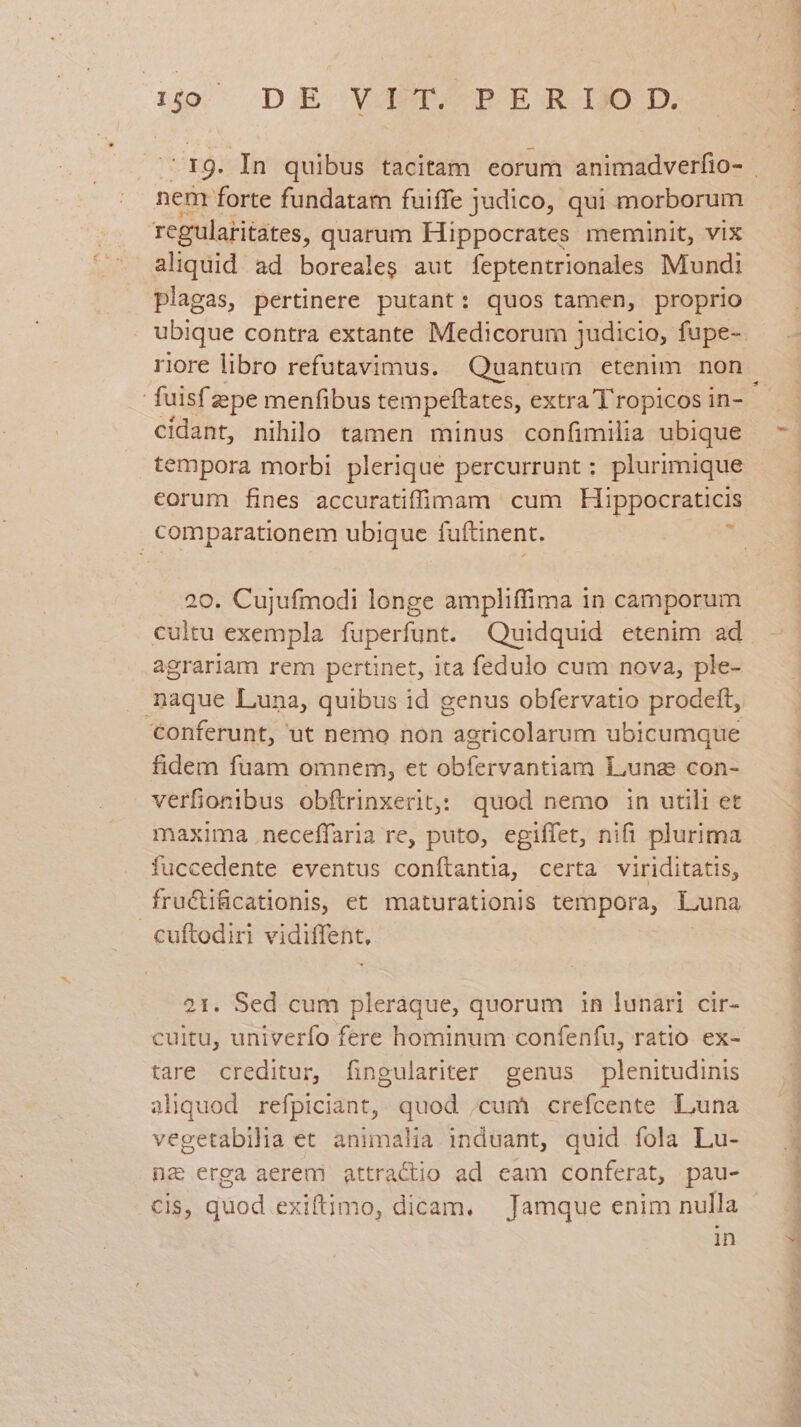 dio DE VAT. PERIOD. nen forte fundatam fuiffe judico, qui morborum rcgularitates, quarum Hippocrates meminit, vix aliquid ad borealeg aut feptentrionales Mundi plagas, pertinere putant: quos tamen, proprio riore libro refutavimus. Quantum etenim non cidant, nihilo tamen minus confimilia ubique tempora morbi plerique percurrunt : plurimique corum fines accuratiffiniam cum Hippocraticis comparationem ubique fuftinent. : a 20. Cujufmodi longe ampliffima 1n camporum cultu exempla fuperfunt. Quidquid etenim ad agrariam rem pertinet, ita fedulo cum nova, ple- . naque Luna, quibus id genus obfervatio prodeft, conferunt, ut nemo non agricolarum ubicumque fidem fuam omnem, et obfervantiam Luna con- verfionibus obftrinxerit: quod nemo in utili et maxima .neceffaria re, puto, egiffet, nifi plurima fuccedente eventus conítantia, certa viriditatis, fructificatlonis, et maturationis tempora, Luna cuftodiri vidiffent, 21. Sed cum pleráque, quorum in lunari cir- tare creditur, fingulariter genus plenitudinis aliquod refpiciant, quod ,cum crefcente Luna na erga aerem attractio ad cam conferat, pau- CIS, quod exiftimo, dicam. Jamque enim nulla in