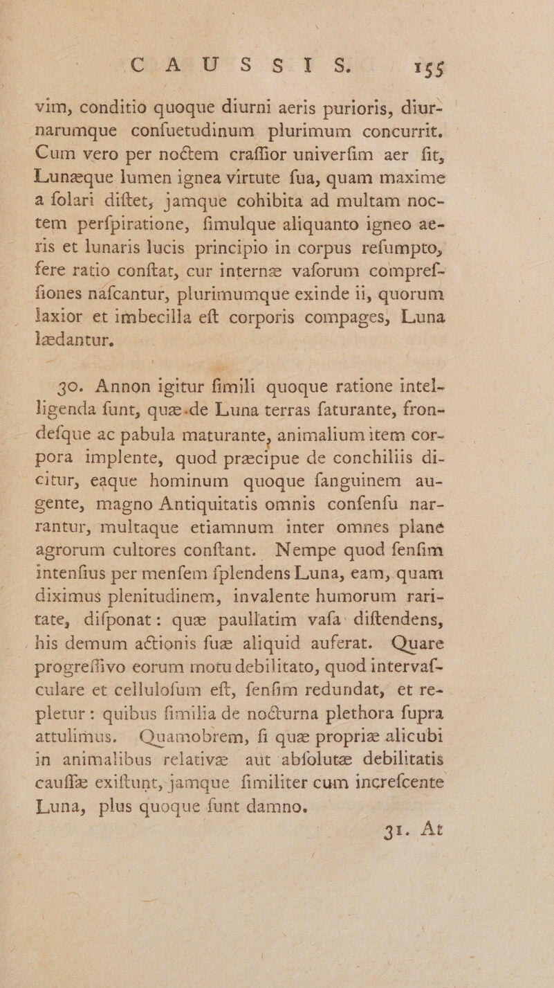 IM S S.T 3X0. nos vim, conditio quoque diurni aeris purioris, diur- narumque confuetudinum plurimum concurrit. Cum vero per noctem craffior univerfim aer fit, Lunzque lumen ignea virtute fua, quam maxime a Íolari diftet, jamque cohibita ad multam noc- tem perfpiratione, fimulque aliquanto igneo ae- ris et lunaris lucis principio in corpus refumpto, fere ratio conftat, cur internae vaforum compref- fiones nafcantur, plurimumque exinde ii, quorum laxior et imbecilla eft corporis compages, Luna laedantur. s H 3o. Annon igitur fimili quoque ratione intel- ligenda funt, quze.de Luna terras faturante, fron- defque ac pabula maturante, animalium item cor- pora implente, quod praecipue de conchiliis di- citur, eaque hominum quoque fanguinem au- gente, magno Antiquitatis omnis confenfu nar- rantur, multaque etiamnum inter omnes plané agrorum cultores conftant. Nempe quod fenfim intenfius per menfem fplendens Luna, eam, quam diximus plenitudinem, invalente humorum rari- tate, difponat: quz paullatim vafa: diftendens, . his demum actionis fuz aliquid auferat. Quare progreífivo eorum motu debilitato, quod intervaf- culare et cellulofum eft, fenfim redundat, et re- pletur : quibus fimilia de no&amp;urna plethora fupra attulimus. Quamobrem, fi quz propriz alicubi in animalibus relative aut abfolute debilitatis cauffz exiftunt, jamque fimiliter cum increfcente Luna, plus quoque funt damno. 2r. At
