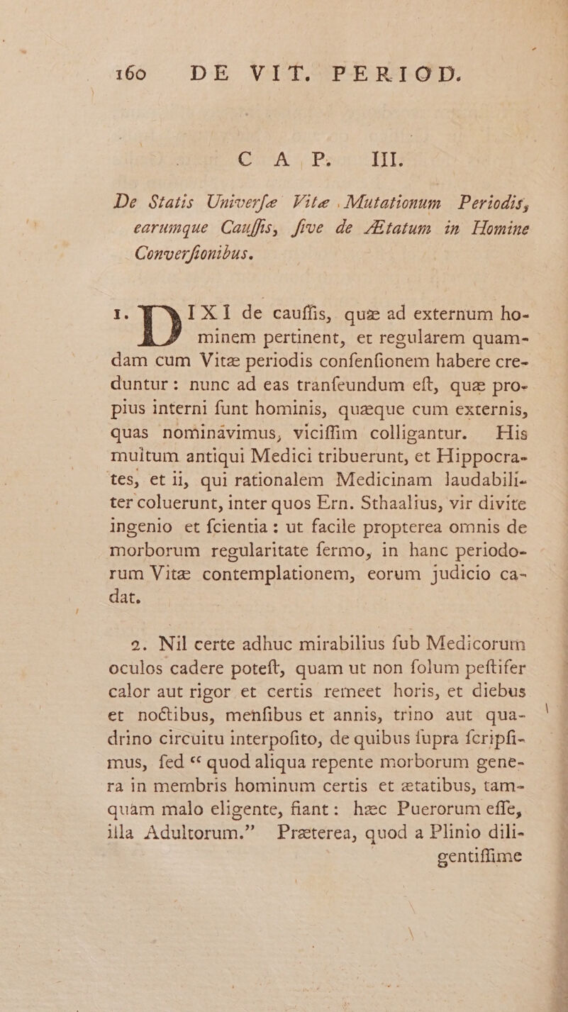CUSA S P: II. De Statis Univerfe | Vite . Mutationum | Periodis, earumque. Cauffs, five de ZEtatum in Homine Converfionibus. D: IX] de cauffis, quz ad externum ho- minem pertinent, et regularem quam- dam cum Vita periodis confenfionem habere cre- duntur: nunc ad eas tranfeundum eft, qua pro- pius interni funt hominis, quaeque cum externis, quas nominàvimus, viciffim colligantur. ^ His muitum antiqui Medici tribuerunt, et Hippocra- tes, et ii, qui rationalem Medicinam laudabili- ter coluerunt, inter quos Ern. Sthaalius, vir divite ingenio et fcientia : ut facile propterea omnis de morborum regularitate fermo, in hanc periodo- rum Vite contemplationem, eorum judicio ca- dat. 2. Nil certe adhuc mirabilius fub Medicorum oculos cadere poteft, quam ut non folum peftifer calor aut rigor et certis remeet horis, et diebus et noctibus, menfibus et annis, trino aut qua- drino circuitu interpofito, de quibus fupra fcripfi- mus, fed ** quod aliqua repente morborum gene- ra in merabris hominum certis et aetatibus, tam- quam malo eligente, fiant: hzc Puerorum efle, ila Adultorum. Praterea, quod a Plinio dili- | gentiffime |