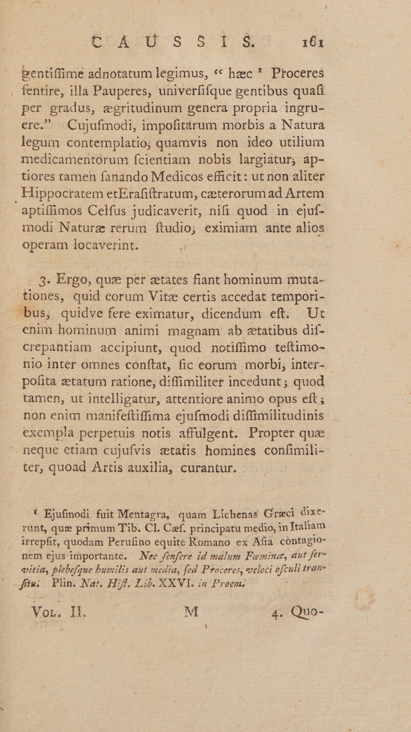 eentiffime adnotatum legimus, ** hzec * Proceres . fentire, illa Pauperes, univerfifque gentibus quafi per gradus, zgritudinum genera propria ingru- ere. Cujufmodi, impofitárum morbis a Natura legum contemplatio; quamvis non ideo utilium medicamentórum ícientiam nobis largiatur; ap- tiores tamen fanando Medicos efficit: ut non aliter Hippocratem etErafiftratum, czeterorumad Artem aptiffimos Celfus judicaverit, nifi quod in ejuf- modi Naturz rerum ftudio; eximiam ante alios operam locaverint. . 3. Ergo, qux per zetates fiant hominum muta- tiones, quid eorum Vitz certis accedat tempori- bus, quidve fere eximatur, dicendum eft. Ut enim hominum animi magnam ab zetatibus dif- crepantiam accipiunt, quod notiffimo teftimo- nio inter omnes conftat, fic eorum morbi, inter- - pofita zetatum ratione, diffimilitet incedunt ; quod tamen, ut intelligatur, attentiore animo opus eft ; non enim manifeftiffima ejufmodi diffimilitudinis exempla perpetuis notis affülgent. Propter quae neque etiam cujufvis ztatis homines confimili- ter, quoad ^is auxilia, curantur. : ! Ejufisod fuit Meta ra; quam Lichenas Qd dixe- rant, quz primum Tib. Cl. Caf. principatu medio, in Ttaham irrepfit, quodam Perufino equite Romano ex Afia cóntagio- nem ejus importante. — Nec eue id malum Fuemine, aut fer- vitia, plebefque bumilis aut media, fed Proceres, veloci T iran Be Plin. Na:, Hf. Là. XXVI. in Proem, Voz. IL M | 4. Quo-