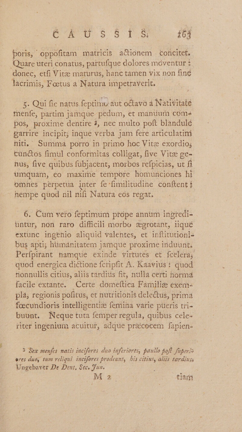 M on MEME MERI £64 poris, ' MAE matricis a&amp;ionem tofcitet. Quare uteri conatus, partufque dolores móventur : donec, etfi Vitze maturus, hanc tàmen vix non finé lacrimis, Foetus à Natura impetraverit, — 8. Qui fic natus feptinmu aut octavo à Nativitate menfe, partim Jamque- pedum, et manuurn coms pos, proxime dentire 3, nec multo poft blandulé earrire incipit; inque verba jam fere articulatini nitl, Summa porro in primo hoc Vite exordio; tun&amp;os fimul conformitas colligat, five Vitz ge- nus, five quibus fubjacent, morbos Mugs ut fi umquam, eo maxime tempore homunciones hi omnes perpetiua inter ífe-fimilitudine conftent : hempe quod nil nifi pos cós regat. 6. Cum veto feptimum prope annm ingredi- untur, non raro difficili morbo zegrotant, iique extunc ingenio aliquid valentes, et inftitutionis bus apti; hümánitatem jamque proxime induunt. Perfpirant hamque exinde virtutes et fceleraj quod energica dictione fcripfit A. Kaavius : quod tionnullis citius, aliis tardis fit, nullá certi hormá facile extante. Certe domeftica Familiz exem- plá; regioriis pofitus; et hutritionis dele&amp;us, prima foecundioris intelligentize femina varie piüeris tri- buunt. Neque tuta femper regula, quibus cele- riter ingenium acuitut, adque pri&amp;cocem fapien- 3 Sex menfes natis incifores. duo inferiores, paullo off. fuperis eres duoy, tum reliqui. incifores brodeunt, bis citius, aliis tardius Ungebaver De Den, 8ec. dun. M2. tiam