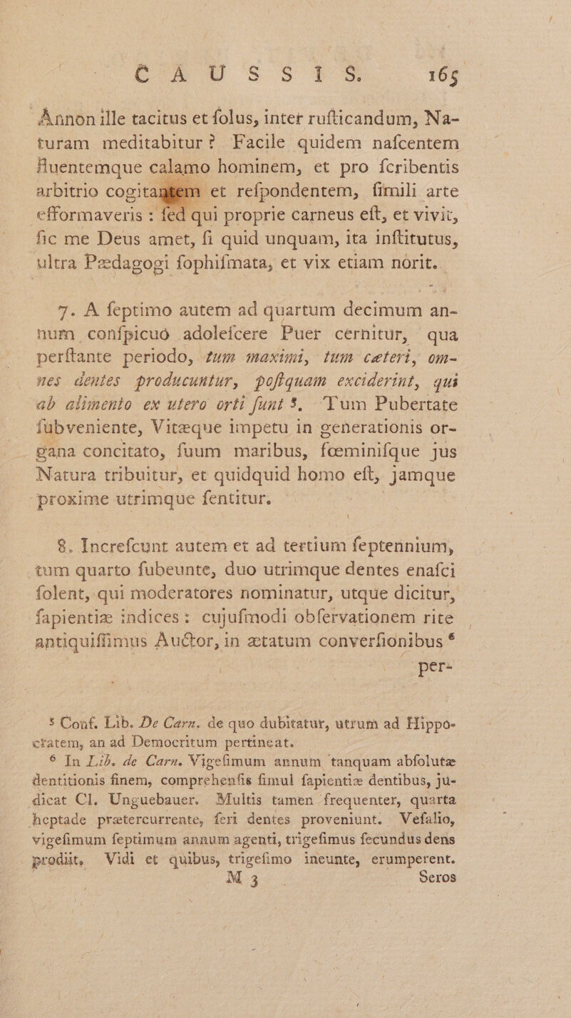 Annon ille tacitus et folus, inter rufticandum, Na- turam meditabitur? Facile quidem nafcentem Huentemque calamo hominem, et pro fcribentis arbitrio cogitar et refpondentem, fimili arte efformaveris : fed qui proprie carneus eft, et vivit, fic me Deus amet, fi quid unquam, ita inftitutus, ultra Pzedagogi fophifmata, et vix etiam norit. - 7. À feptimo autem ad quartum decimum an- num confpicuo adolefcere Puer cernitur, qua perftante periodo, zum maximi, twm ceteri, om- wes deutes producuntur, pofiquam ANAL qui ab alinenio ex utero orti funt 5. Tum Pubertate fubveniente, Viteque impetu in generationis or- gana concitato, fuum maribus, feeminifque jus Natura tribuitur, et quidquid homo ett, jamque proxime utrimque fentitur. 8. Increfcunt autem et ad tertium feptennium, tum quarto fubeunte, duo utrimque dentes enafci folent, qui moderatores nominatur, utque dicitur, fapientiz indices: cujufmodi obfervationem rite antiquiffimus Auctor, in ztatum converfionibus * per- 5 Couf. Lib. De Cara. de quo dubitatur, utrum ad Hippo- ctatem, an ad Democritum pertineat. — $ In Lib. de Carz. Vigefimum annum tanquam abfolutz dentitionis finem, comprehenfis fimul fapientize dentibus, ju- » dicat Cl. Unguebauer. Multis tamen frequenter, quarta heptade pretercurrente, feri dentes proveniunt. Vefalio, vigefimum feptimum annum agenti, trigefimus fecundus dens prodüt, Vidi et quibus, trigefimo ineunte, erumperent. M3 Seros