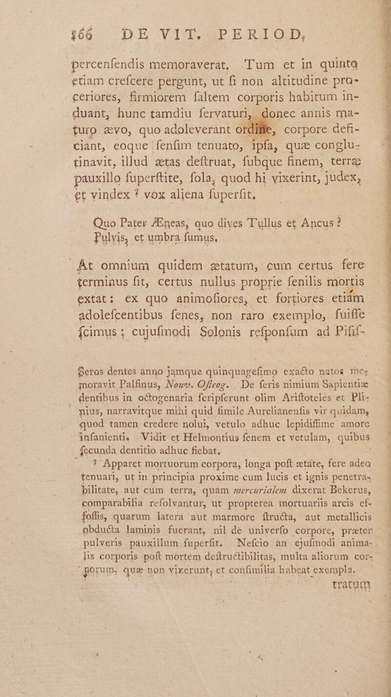percenfendis memoraverat, 'Tum et in quinta etiam crefcere pergunt, ut fi non. altitudine pro- ceriores, firmiorem faltem corporis habitum in- duant, hunc tamdiu fervaturi, donec annis ma- furo avo, quo adoleverant otdille, corpore defi- ciant, eoque fenfim tenuato, ipfa, quz conglu- tinavit, lllud aetas deftruat, fubque finem, terrae pauxillo fuperftite, fola, quod hi vixerint, judex, et vindex * vox aliena fuperfit Quo Pater ZEneas, quo dives T'ullus et Ancus ? Pulvis, et umbra fumus, Át omnium quidem statum, cum certus fere terminus fit, certus nullus proprie fenilis mortis adolefcentibus fenes, non raro exemplo, fuiffe Ícimus ; cujufmodi Solonis refponfum ad Pifif- Seros dentes anno jamque quinquagefimo exacto natos me; moravit Palfinus, Nouv. Offeog. . De feris nimium Sapientize . dentibus i in octogenaria fcripferunt olim Ariftoteles et. Pli- nius, narravitque mihi quid fimile Aurelianenfis vir quidam, quod tamen credere nolui, vetulo adhuc lepidifime amore infanienti» Vidit et Helmontius fenem et HO Uu quibus fecunda dentitio adhuc fiebat. od Apparet mortuorum corpora, longa poft etate, fere adeo tenuari, ut in principia proxime cum lucis et ignis penetra- bilitate, aut cum terra, quàm ercurialem dixerat Bekerus, comparabiha refolvantur, ut propterea mortuariis arcis cf. foflis, quarum latera aut marmore ftructa, aut metallicis pulveris pauxillum fuperfit | Nefcio an ejufmodi anima- lis corporis poft mortem deftructibilitas, multa aliorum cor- porum, Que non Yporunh et confimilia habeat exempla. ratum RO REM EMEA) dL, Tet AN Ci n e MP NR RIPRPNCUDTNT ENSIS TOIT IET NR MEN SENE re NN ENT ENREUEENONUT I TES To.