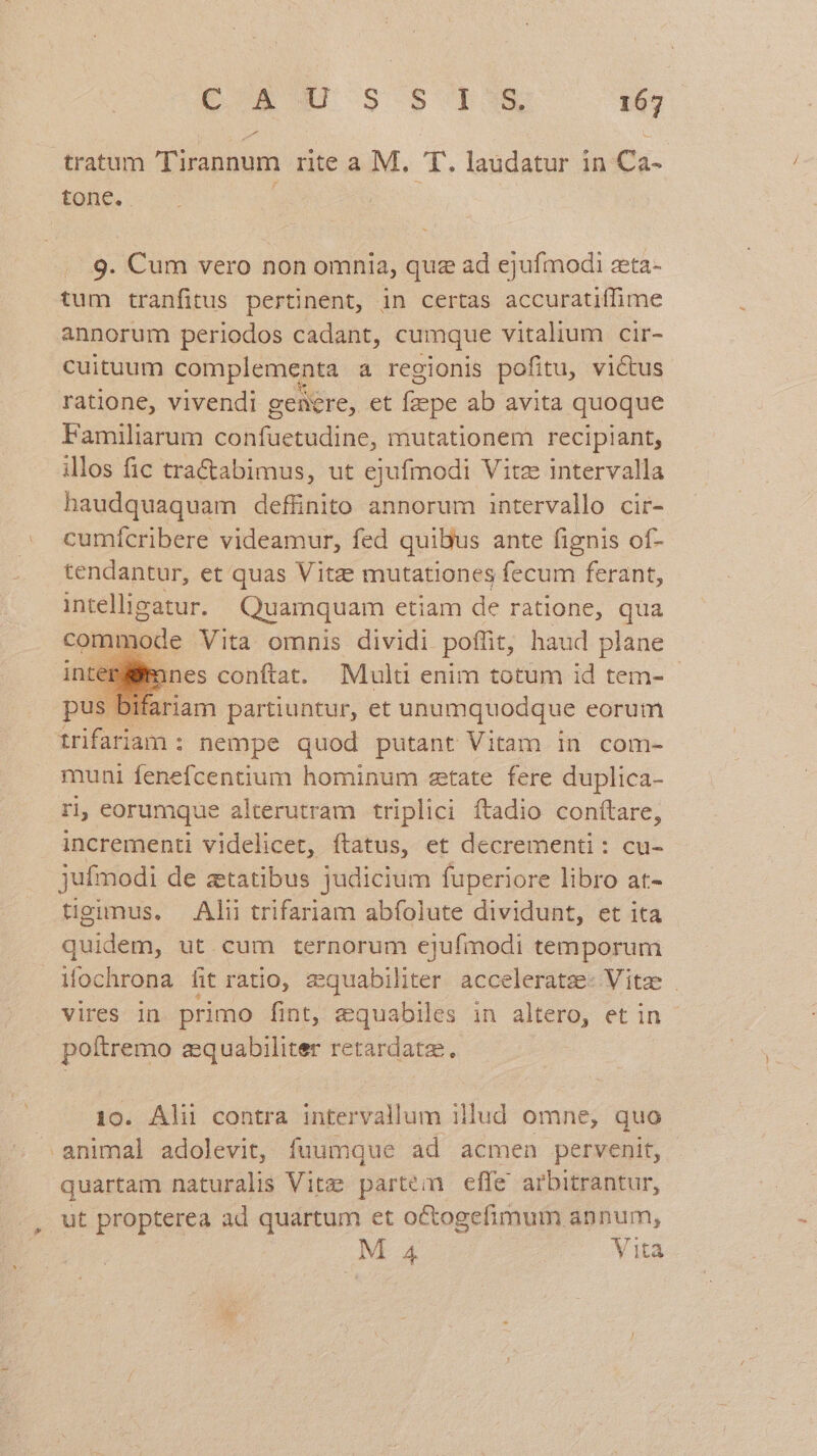 tratum Tirannum rite a M. T. laudatur in Ca- tone. | 9. Cum vero non omnia, quz ad ejufmodi zta- tum tranfitus pertinent, in certas accuratiffime annorum periodos cadant, cumque vitalium cir- cuituum complementa a regionis pofitu, victus ratione, vivendi genre, et faepe ab avita quoque Familiarum confuetudine, mutationem recipiant, illos fic tra&amp;abimus, ut ejufmodi Vitae intervalla haudquaquam deffinito annorum intervallo cir- . cumfcribere videamur, fed quibus ante fignis of- tendantur, et quas Vitze mutationes fecum ferant, intelligatur. Quamquam etiam de ratione, qua commode Vita omnis dividi poffit, haud plane : mnes conftat. Mult enim totum id tem- - riam partiuntur, et unumquodque eorum trifariam : nempe quod putant Vitam in com- muni fenefcentium hominum atate fere duplica- r1, eorumque alterutram triplici ftadio conftare, incrementi videlicet, ftatus, et decrementi: cu- jufmodi de ztatibus judicium fuperiore libro at- tigimus, Alii trifariam abfolute dividunt, et ita quidem, ut cum ternorum ejufmodi temporum iochrona fit ratio, zquabiliter acceleratz- Vite | vires in primo fint, eequabiles in altero, et in - poftremo zquabiliter retardate. 10. Alii contra intervallum illud omne, quo » animal adolevit, fuumque ad acmen pervenit, quartam naturalis Vite partem effe arbitrantur, ut propterea ad quartum et octogefimum annum, M 4 Vita e
