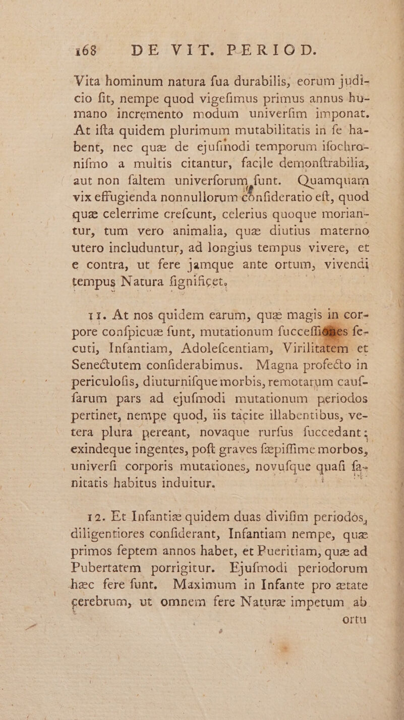 Vita hominum natura fua durabilis, eorum judi- cio fit, nempe quod vigefimus primus annus hu- At ifta quidem plurimum mutabilitatis in fe ha- bent, nec qua de ejufinodi temporum ifochro- nifmo a multis citantur, facile demonftrabilia, aut non faltem univerforum funt. Quamquara vix effugienda nonnullorum: M inderado eft, quod qua celerrime crefcunt, celerius quoque morian- tur, tum vero animalia, quz diutius materno utero includuntur, ad longius tempus vivere, et e contra, ut fere jamque ante ortum, vivenci tempus Natura fignificet, 11. Át nos quidem earum, quz magis in cor- pore Cconfpicuz funt, mutationum (cci les fe- cuti, Infantiam, Adolefcentiam, Virilitatem et Senectutem confiderabimus. Magna profecto in periculofis, diuturnifque morbis, remotarum cauf- farum pars ad ejufmodi mutationum periodos pertinet, nempe quod, iis tacite illabentibus, ve- tera plura pereant, novaque rurfus fuccedant; univerfi corporis mutationes, IO quafi fa nitatis habitus induitur. : 12. Et Infantiz quidem duas divifim periodos, diligentiores confiderant, Infantiam nempe, quz primos feptem annos habet, et Pueritiam, qua ad Pubertatem porrigitur. Ejufmodi periodorum hac fere funt, Maximum in Infante pro zetate ortu
