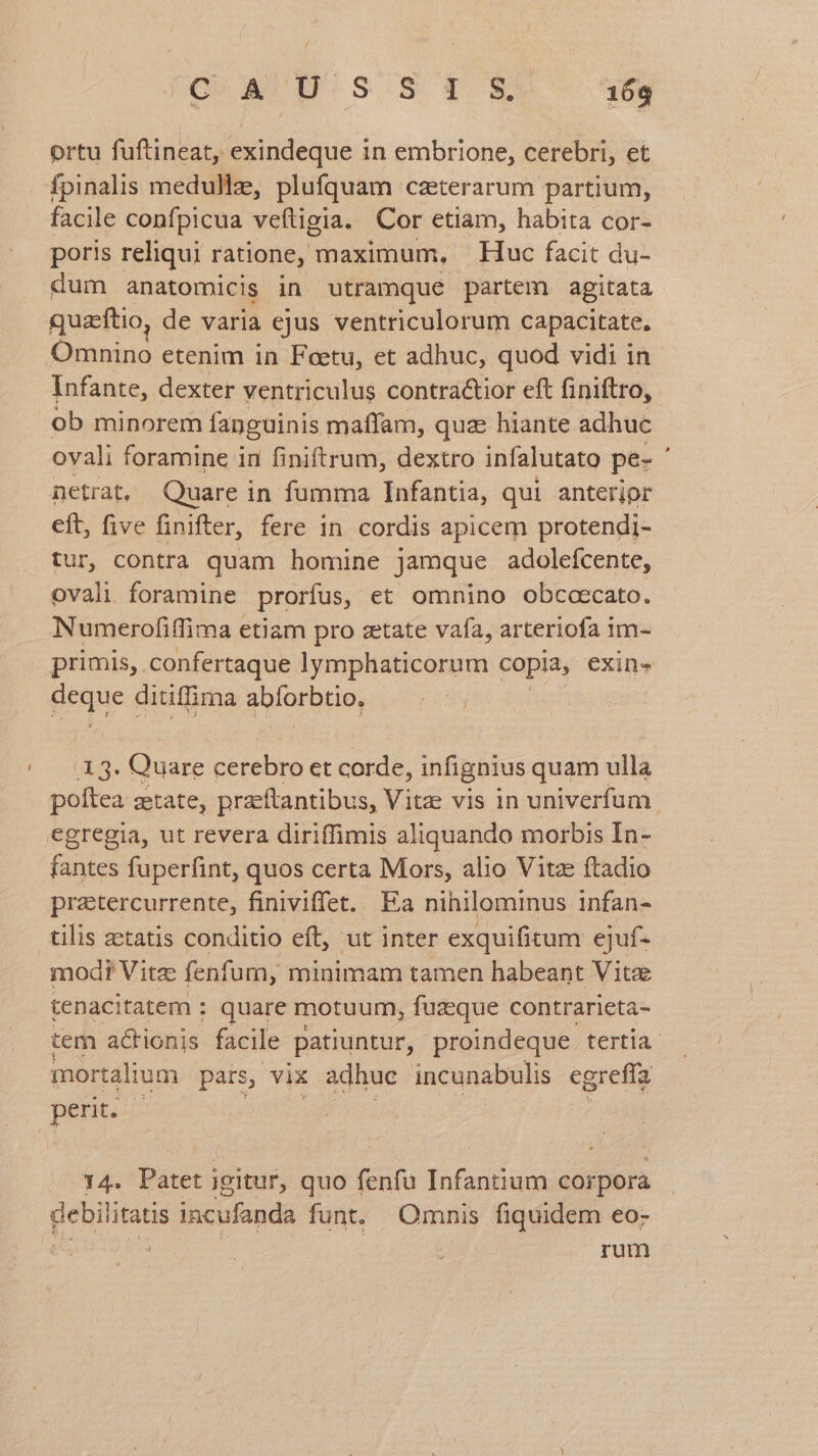 ortu fuftineat, exindeque in embrione, cerebri, et fpinalis medullze, plufquam caeterarum partium, facile confpicua veftigia. Cor etiam, habita cor- poris reliqui ratione, maximum, Huc facit du- dum anatomicis in utramque partem agitata : quaftio, de varia ejus ventriculorum capacitate. Oiniue etenim in Feetu, et adhuc, quod vidi in Infante, dexter ventriculus contractior eft finiftro, ob minorem fanguinis maffam, quz hiante adhuc ovali foramine in finiftrum, dextro infalutato pe- ' netrat. Quare in fumma Infantia, qui anterior eft, five finifter, fere in cordis apicem protendi- tur, contra quam homine jamque adoleícente, ovali. foramine prorfus, et omnino obccoecato. Numerofiffima etiam pro zetate vafa, arteriofa im- primis, confertaque lymphaticorum copia, exin» géque ditiffima golorbHo, DEA. Quare cerebro et corde, infignius quam ulla poftea zetate, praeftantibus, Vitae vis in univerfum. egregia, ut revera diriffimis aliquando morbis In- fantes fuperfint, quos certa Mors, alio Vitz ftadio pratercurrente, finiviffet. Ea nihilominus infan- tilis zetatis conditio eft, ut inter exquifitum ejuf- mod? Vite fenfum, minimam tamen habeant Vita tenacitatem : quare motuum, fuzeque contrarieta- tem actionis facile patiuntur, proindeque. tertia mortalium | pars, vix adhuc incunabulis egreffa perit. | y4. Patet] igitur, quo fenfu Infantium corpora pone incufanda funt. Omnis fiquidem eo: | rum