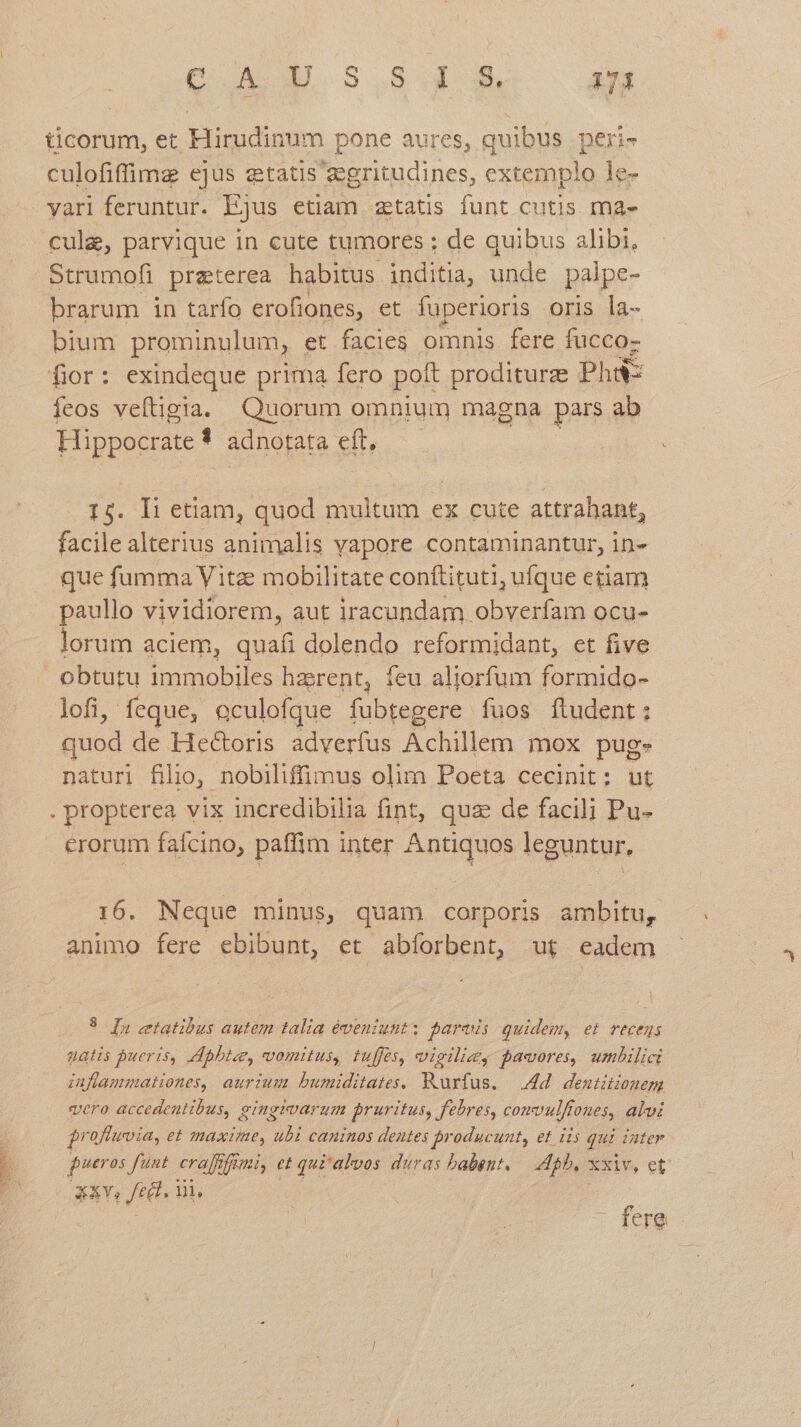 ticorum, et Hirudinum pone aures, quibus. peri- culofiffimz ejus etatis 2gritudines, extemplo le- vari feruntur. Ejus etiam ztatis funt cutis ma- cule, parvique in cute tumores ; de quibus alibi, Strumofi preterea habitus. inditia, unde palpe- brarum in tarío erofiones, et fuperioris oris la- bium prominulum, et facies omnis fere fucco- fior: exindeque prima fero pott proditurz Phi íeos veftigia. Quorum omnium magna pars ab Hippocrate 3 adnotata eft, 14. Ii etiam, quod multum ex cute attrahant, facile alterius animalis vapore contaminantur, in- que fumma V itz mobilitate conftituti, ufque etiam paullo vividiorem, aut iracundam obverfam ocu- lorum aciem, quafi dolendo reformidant, et five obtutu immobiles harent, feu aljorfum formido- lofi, feque, aculofque- US fuos ftudent : quod de Hectoris adverfus A chalés mox puge naturi filio, nobiliffimus olim Poeta cecinit; ut . propterea vix incredibilia fint, quz de facili Pu- erorum faícino, paffim inter Antiquos leguntur, 16. Neque minus, quam corporis ambitu, animo fere ebibunt, et abíorbent, ut eadem 3 D)» tatibus autem talia éventunt; fares quidem, e recens natis pueris, Abbtae, vomitus, tuffes, vigilie, pawores, umbilici zuflammationes, aurium bumiditates. Rurfus. — dd. dentitionem vero accedentibus, eingivarum pruritus, febres, comvulffones, alvi $roflwvia, et maxime, id caninos dentes jroducunt, et is qui iater pueros funt. cralfofimi, et qui'alvos duras babent. — 45b. xxiv, et 3v, fet. in, i : L fere
