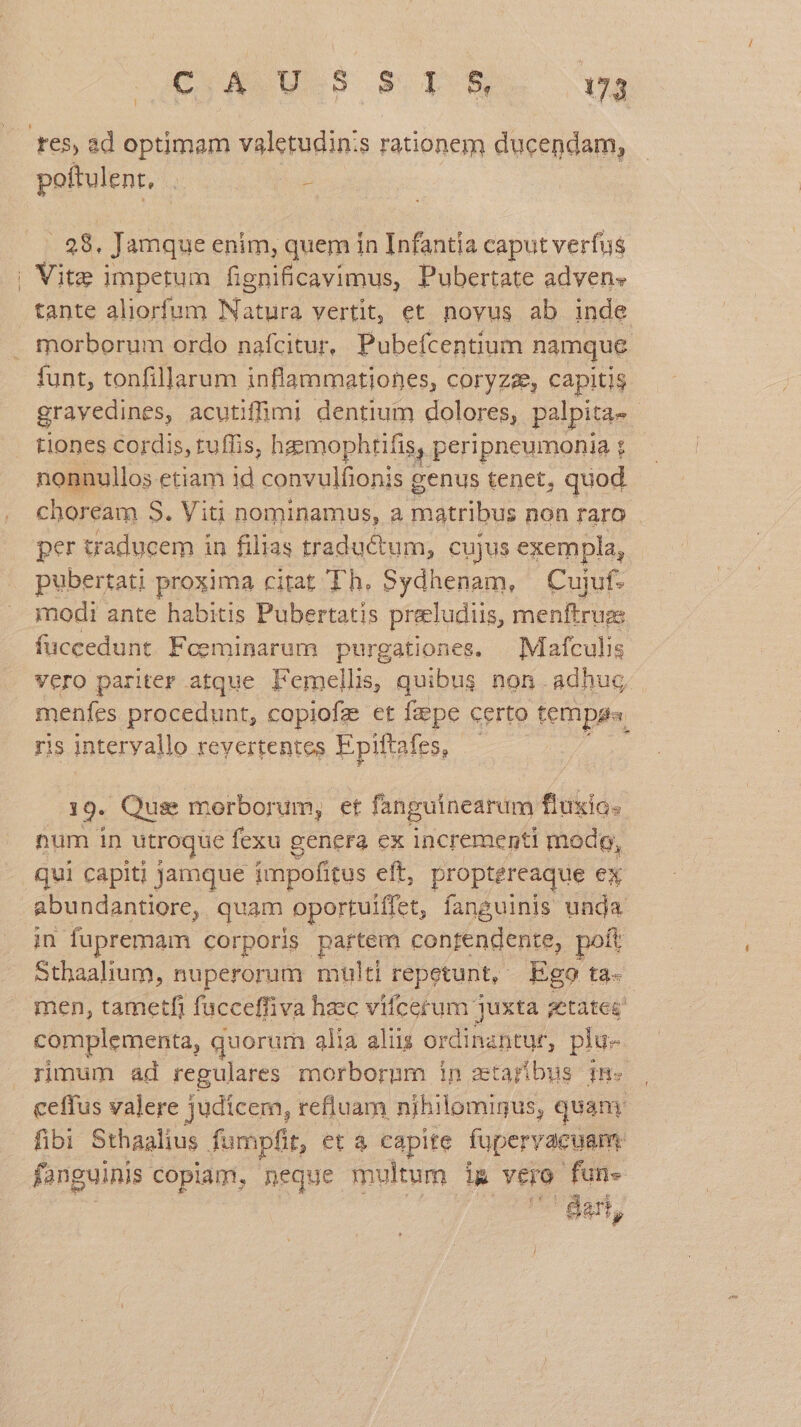 C S US s T8 ug res, ad optimam valetudin:s rationem ducendam, poftulent, . : .. 28. Jamque enim, quem in Infantia caput verfus | Vite impetum fignificavimus, Pubertate adven» tante aliorfum Natura vertit, et novus ab inde . morborum ordo nafcitur, Pubefcentium namque funt, tonfillarum inflammationes, coryzz, capitis grayedines, acutiffumi dentium dolores, palpita- tiones cordis, rufis, hzzmophtifis, peripneumonia t nonnullos etiam id convulfionis : e tenet, quod choream S. Viti nominamus, a Patribus non raro per traducem in filias traductum, cujus exempla, pubertati proxima citat Th. Sydhenam, Cujuf. modi ante habitis Pubertatis preeludiis, menftruge fuccedunt. Feeminarum purgationes, — Mafculis vero pariter atque Femellis, quibus non adhuc menfes procedunt, capiofz et fzepe certo temps. ris jnteryallo revertentes E piftafes, 19. Qus morborum, et fanguinearum fluxio. num in utroque fexu genera ex incrementi mod, qui capiti jamque impofitus eft, proptereaque ex abundantiore, quam oportuiffet, fanguinis unda in fupremam corporis partem contendente, poft Sthaalium, nuperorum multi repetunt, Ego ta- men, tametfi facceffiva hzec vifcerum juxta aetates complementa, quorum alia aliis ordinantur, plu- rimum ad regulares morborum in etarbus im ceffus valere judicem, refluam nihilomigus, quam fibi Sthaalius fumpfit, et à capite füpervacuam. fanguinis copiam, neque multum ig vero fun- Ban,
