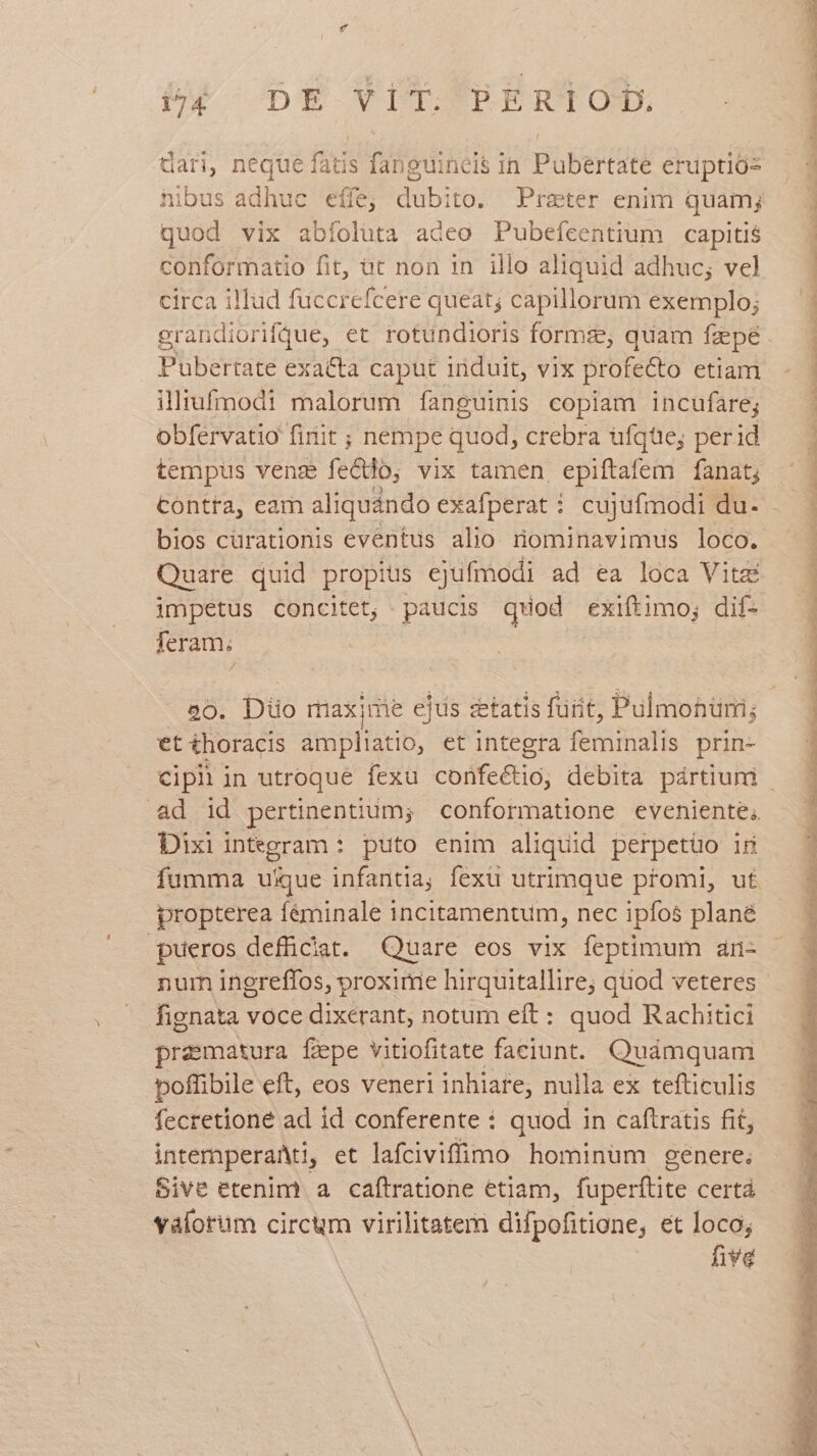 dari, neque fatis s fang euineis in Pubertáté eruptiós nibus adhuc effe; LES to. Praeter enim quamj quod vix abíoluta adeo Pubefcentium capitis conformatio fit, üt non in illo aliquid adhuc; vel circa illud fuccrefcere queat; capillorum exemplo; Pubertate exa&amp;ta caput induit, vix profecto etiam illiufmodi malorum fanguinis copiam incufare; obfervatio finit ; nem pe quod, crebra ufque; perid tempus venz fecto, vix tamen, epiftafem fanat; Contra, eam aliquándo exafperat : cujufmodi du. Quare quid propius ejufmodi ad ea loca Vita impetus concitet, paucis quod exiftimo; dif- feram; 20. Düo maxime ejus statis furit, Pulmobüm; ps thoracis ampliatio, et integra ffs prin- &amp;d id pertinentium; conformatione eveniente. Dixi integram: puto enim aliquid perpetüo ir fumma uique infantia; fexü utrimque promi, ut propterea féminale incitamentum, nec ipfos plané nur ingreffos, proxime hirquitallire; quod veteres fignata voce dixerant, notum eft: quod Rachitici prematura fepe vitiofitate faciunt. Quámquam poffibile eft, eos veneri inhiare, nulla ex tefticulis fecretione ad id conferente : quod in caftratis fit, intemperaMti, et lafciviffimo hominum genere; Sive etenim. a caftratione etiam, fuperftite certà valorum circum virilitatem difpofitione, et loco; five n ü - AM WU Aeque WEE DW LRL EN TUNE COR PPS VARICIIARREUNIT VIP SIRE OR RARI