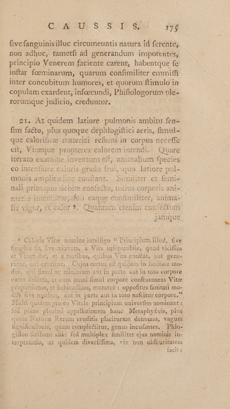 QUUALSEN S 8 Y did ^ eg Givefanguinisilluc circumeuntis natura Id ferente; non adhuc, tametfi ad generandum impotentés, principio Venerem faciente carent, habentque fe inftar foeminarum, quarum confimiliter emmifft inter concubitum humores, et quorum ftimulo in copulam exardent, infcecundi, Phifiologorum plée rorümque judicio, creduntur. eit. quem latiore: pulmonis ambitu fen- fim facto, plus quoque dephdogiftici aeris, fimul- que calorifica materiel refümiin corpus neceffe. eit, Vite seque propterea rore intendi... Quare iterato exathitie. inventum ef; animalium fpecies eo intenfiore ie EA du frui, quo latiore pul- monis amplitudine con(tant. : Similit er et femie 29 &amp; lene E : nali pines Dio caébi t6 CO onfecto, tos Lis COrpo: 1S anie fat ig intertturs aD eaque confimihter, anitüa- jor PRI 9, Quantum etenint confectum ls Xigol ) Ci A deis Quah s] ten ira cot fen n jamque 9 Ciloris Vitz nomine intelligo * Principium illud, five Side fit, five mixtum a Vita infe paraübile, quod viciflim i 2hibE, 5. E 5 et Vitam dat; et/a Inotibus, quibus Vita conítat, aut gene- ratur, aut t exeritur. Cujus certus eft quiddm 1n fanitate mo« dus ifimul ac minimum aut in parte aut in toto corpore , qui extra debitás, ct cum omni fimul corpore confentaneas Vitae WU puer. t habit tudines, mutatur: oppofitus fanitati ino: üve mpi rbus, auti parte aut in toto nafcitur corpore. Muluü quidem pro eo Vitale principium, univerfim nominant s fea plane plucimi appellationem hanc Metaphyfcis, plus. quam Nature Rerum qoe s placituram damnant, vagum : ügnicarion 3$, quam complectitur, genus incufantes, Phlo- gifton fcribunt al: fed multiplex fimiliter ejus nominis in- terpretatio, ct quidem diverfiffma, vix non gafcantatem facit