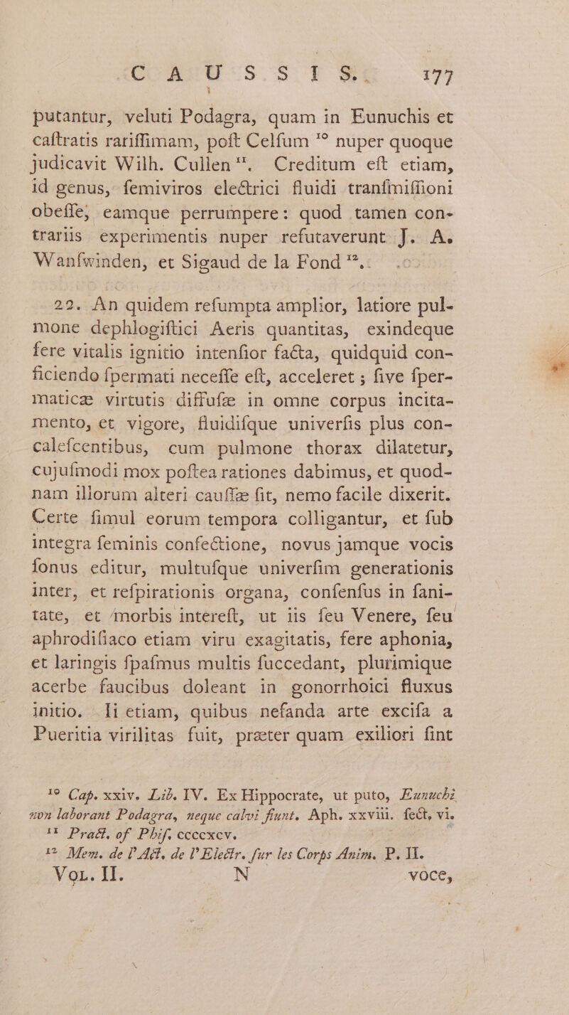putantur, veluti Podagra, quam in Eunuchis et caftratis rariffimam, poft Celfum '? nuper quoque judicavit Wilh. Cullen . Creditum eft etiam, id genus, femiviros ele&amp;trici fluidi tranfmiffioni obeffe, eamque perrumpere: quod tamen con- trariis experimentis nuper refutaverunt J. A. Wanfwinden, et Sigaud de la Fond .: 22. An quidem refumpta amplior, latiore pul- mone dephlogiftüci Aeris quantitas, exindeque fere vitalis ignitio intenfior fa&amp;a, quidquid con- ficiendo fpermati neceffe eft, acceleret ; five fper- maticz virtutis diffufée in omne corpus incita- mento, et vigore, fluidifque univerfis plus con- calefcentibus, cum pulmone thorax dilatetur, cujufmodi mox poftea rationes dabimus, et quod- nam illorum alteri cauffz (it, nemo facile dixerit. Certe fimul eorum tempora colligantur, et fub integra feminis confeCtione, novus jamque vocis lonus editur, multufque univerfim generationis inter, et refpirationis organa, confenfus in fani- tate, et morbis intereft, ut iis feu Venere, feu aphrodifiaco etiam viru exagitatis, fere aphonia, et laringis fpafmus multis fuccedant, plurimique acerbe faucibus doleant in gonorrhoici fluxus initio. i etiam, quibus nefanda arte excifa a Pueritia virilitas fuit, preter quam exiliori fint !9 C25. xxiv. LLij. IV. Ex Hippocrate, ut puto, Ezzwcbz zn laborant Podagra, neque calvi fiunt. Aph. xxvii. fet, vi. U Prat. of Pbi cceckev. — U^ Mem. de DA, de D Electr. fur les Corps Anim. P. Hi. VoL. II. N voce,