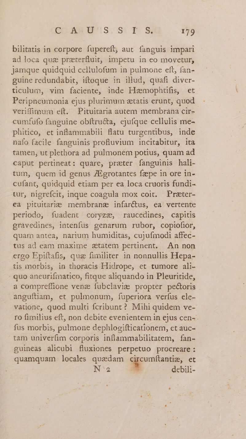 bilitatis in corpore fupereft, aut. fanguis impari ad loca qua praterfluit, impetu in eo movetur; jamque quidquid cellulofum in pulmone eft, fan- guine redundabit, iftoque :n illud, quafi diver- ticulum, vim faciente, inde Hzmophtifis, et Peripneumonia ejus plurimum zetatis erunt, quod. - veriffimnum eft. Pituitaria autem membrana cir- cumfufo fanguine obftru&amp;ta, ejufque cellulis me- phitico, et inflammabili flatu turgentibus, inde nafo facile fanguinis profluvium incitabitur, ita tamen, ut plethora ad pulmonem potius, quam ad caput pertineat: quare, prater fanguinis hali- tum, quem id genus ZEgrotantes fzpe in ore in- cufant, quidquid etiam per ea loca cruoris fundi- tur, nigrefcit, inque coagula mox coit. Prater- ea pituitarie mermnbranz infarctus, ea vertente periodo, fuadent coryzz, raucedines, capitis gravedines, intenfus genarum rubor, copiofior, quam antea, narium humiditas, cujufmodi affec- tus ad eam maxime attatem pertinent. An non ergo Epiftafis, quz fimiliter in nonnullis Hepa- tis morbis, in thoracis Hidrope, et tumore ali- . quo aneurifimatico, fitque aliquando in Pleuritide, a compreffione venz fubclavizm propter pectoris anguftiam, et pulmonum, fuperiora verfus ele- vatione, quod multi fcribunt ? Mihi quidem ve- ro fimilius eft, non debite evenientem in ejus cen-- fus morbis, pulmone dephlogifticationem, et auc- tam univerfim corporis inflammabilitatem, fan- guineas alicubi fluxiones perpetuo procreare: quamquam. locales quaedam c roniantie, et N2