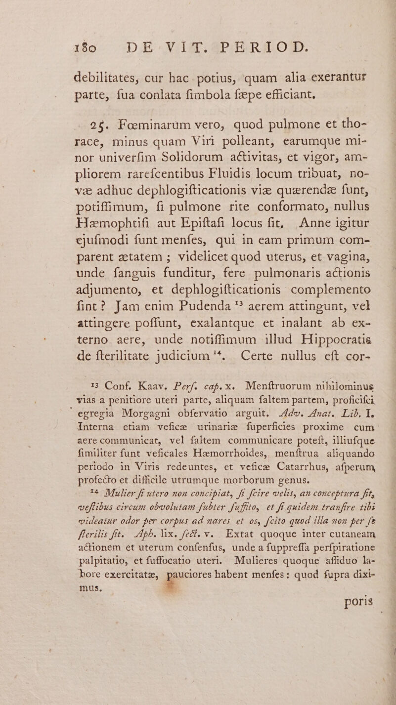 debilitates, cur hac. potius, quam alia exerantur parte, fua conlata fimbola fzepe efficiant. 26$. Foeminarum vero, quod pulmone et tho- race, minus quam Viri polleant, earumque mi- nor univerfim Solidorum aCtivitas, et vigor, am- pliorem rarefcentibus Fluidis locum tribuat, no- vis adhuc dephlogifticationis vi quarendz funt, potiffimum, fi pulmone rite conformato, nullus Hzmophtifi aut Epiftafi locus fit, Anne igitur ejufmodi funt menfes, qui in eam primum com- parent zetatem ; videlicet quod uterus, et vagina, unde fanguis funditur, fere pulmonaris actionis adjumento, et dephlogifticationis complemento fint? Jam enim Pudenda ? aerem attingunt, vel attingere poffunt, exalantque et inalant ab ex- terno aere, unde notiffinmum illud Hippocratis de fterilitate judicium '*. Certe nullus eft cor- 13 Conf. Kaav. Perf. cap. x. Menftruorum nihilominus vias a penitiore uteri parte, aliquam faltem partem, proficifci egregia Morgagni obfervatio arguit. .4dv. at. Lib. 1. Interna etiam vefice urinarie fuperficies proxime cum aere communicat, vel faltem communicare poteft, illiufque fimiliter funt. veficales Hzmorrhoides, menítrua aliquando periodo in Viris redeuntes, et vefice Catarrhus, afperum, profecto et difficile utrumque morborum genus. '^ Mulier fi utero non concipiat, ft fcire velis, an conceptura frt, veffibus circum obvolutam fubter fuffto, et fi quidem tranftre tibi videatur odor per corpus ad nares. et os, fcito quod illa uon per f&amp; fferilis frt. — 45b. lix. fecf. v. Extat quoque inter cutaneam actionem et uterum confenfus, unde a fuppreffa perfpiratione palpitatio, et fuffocatio uteri. Mulieres quoque affiduo la- bore exercitatz, indi habent menfes: quod fupra dixi- mus. b poris
