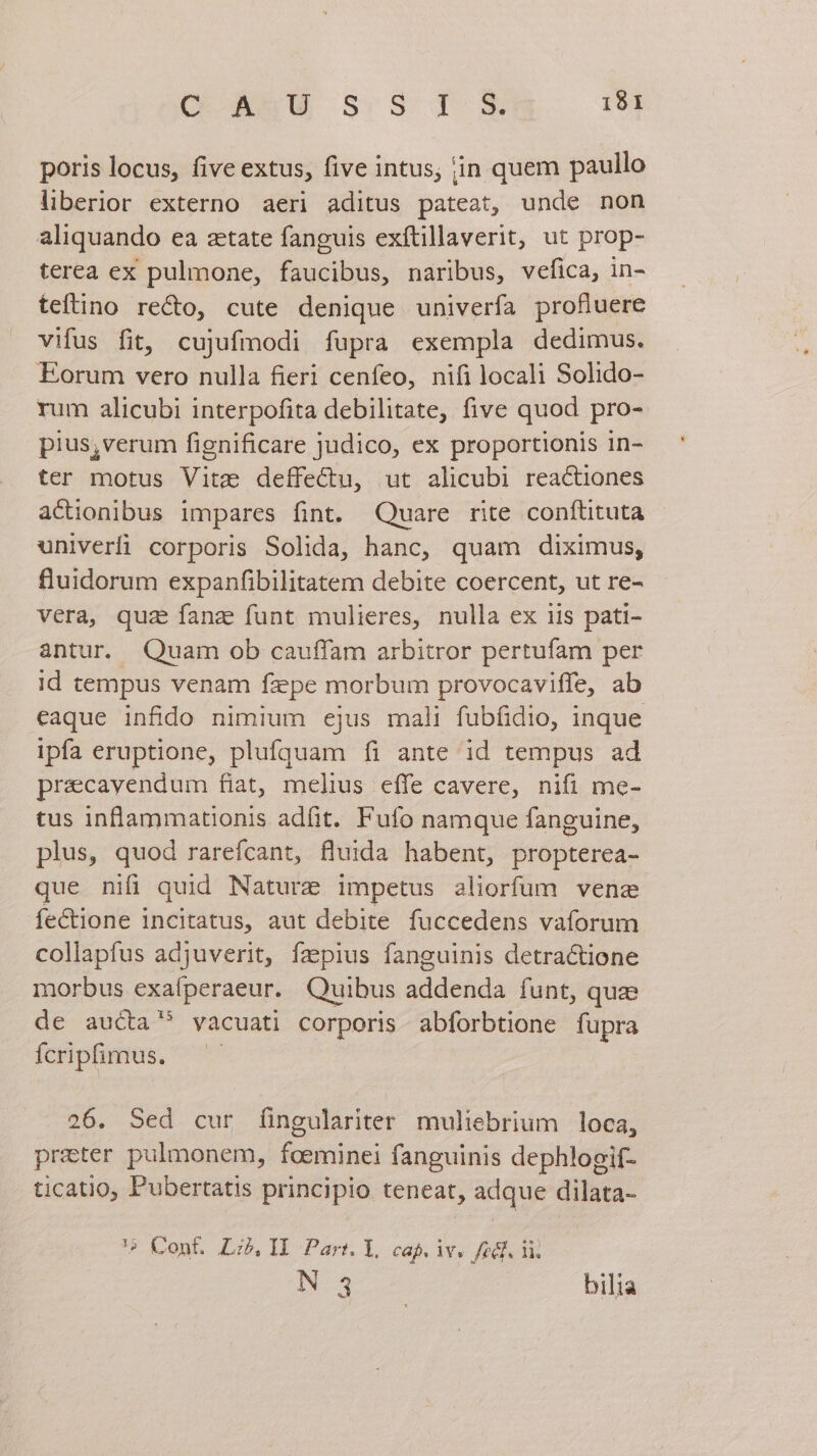 poris locus, five extus, five intus; iin quem paullo liberior externo aeri aditus pateat, unde non aliquando ea ztate fanguis exítillaverit, ut prop- terea ex pulmone, faucibus, naribus, vefica, in- teftino recto, cute denique univerfa profiuere vifus fit, cujufmodi fupra exempla dedimus. Eorum vero nulla fieri cenfeo, nifi locali Solido- rum alicubi interpofita debilitate, five quod pro- pius,verum fignificare judico, ex proportionis in- ter motus Vite deffectu, ut alicubi reactiones actionibus impares fint. Quare rite conítituta univerfi corporis Solida, hanc, quam diximus, fluidorum expanfibilitatem debite coercent, ut re- vera, quz fana funt mulieres, nulla ex iis pati- antur. Quam ob cauffam arbitror pertufam per id tempus venam fzpe morbum provocaviffe, ab eaque infido nimium ejus mal fubfidio, inque ipfa eruptione, plufquam fi ante id tempus ad pracavendum fiat, melius effe cavere, nifi me- tus inflammationis adfit. Fufo namque fanguine, plus, quod rarefcant, fluida habent, propterea- que nifi quid Naturz impetus aliorfum venae feCctione incitatus, aut debite fuccedens vaforum collapfus adjuverit, fzpius fanguinis detra&amp;tione morbus exafperaeur. Quibus addenda funt, quae de aucta vacuati corporis abforbtione fupra Ícriphmus. — - 26. Sed cur (íingulariter muliebrium loca, prater pulmonem, foeminei fanguinis dephlogif- ticatio, Pubertatis principio teneat, adque dilata- '5 Cont. L:z,1I Par:. I, cap. iv. fedf. li. N 3 bilia