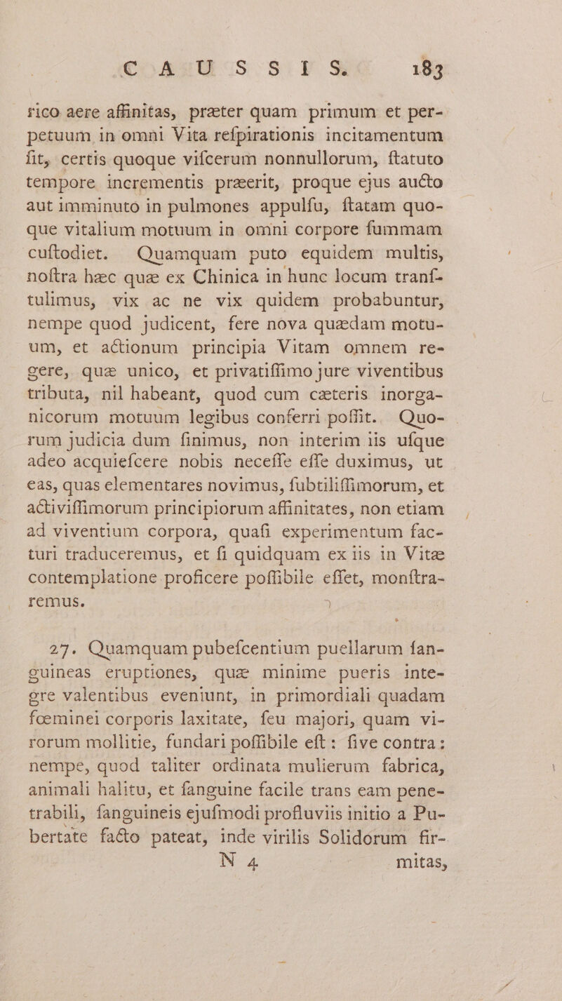 rico aere affinitas, praeter quam primum et per- petuum in omni Vita refpirationis incitamentum fit, certis quoque vifcerum nonnullorum, ftatuto tempore incrementis praeerit, proque ejus aucto aut imminuto in pulmones appulfu, ftatam quo- que vitalium motuum in omni corpore fummam cuftodiet. — Quamquam puto equidem multis, noftra hzc quz ex Chinica in hunc locum traníf- tulimus, vix ac ne vix quidem probabuntur, nempe quod judicent, fere nova quaedam motu- um, et actionum principia Vitam omnem re- gere, qua unico, et privatiffimo jure viventibus tributa, nil habeant, quod cum czeteris inorga- nicorum motuum legibus conferri pofiit. Quo- rum judicia dum Duiiss non interim iis ufque adeo acquiefcere nobis neceíle effe duximus, ut eas, quas elementares novimus, fubtiliffimorum, et activiffimorum principiorum affinitates, non etiam ad viventium corpora, quafi experimentum fac- tur traduceremus, et fi quidquam ex iis in Vitae contemplatione proficere poffibile effet, moníftra- remus. ) 27. Quamquam pubefcentium puellarum fan- guineas eruptiones, quz minime pueris inte- ere valentibus eveniunt, in primordiali quadam foeminel corporis laxitate, feu majori, quam vi- rorum mollitie, fundari poffibile eft: five contra: nempe, quod taliter ordinata mulierum fabrica, animali halitu, et fanguine facile trans eam pene- trabili, fanguineis ejufmodi profluviis initio a Pu- bertate fa&amp;o pateat, inde virilis Solidorum fir- N 4 mitas,