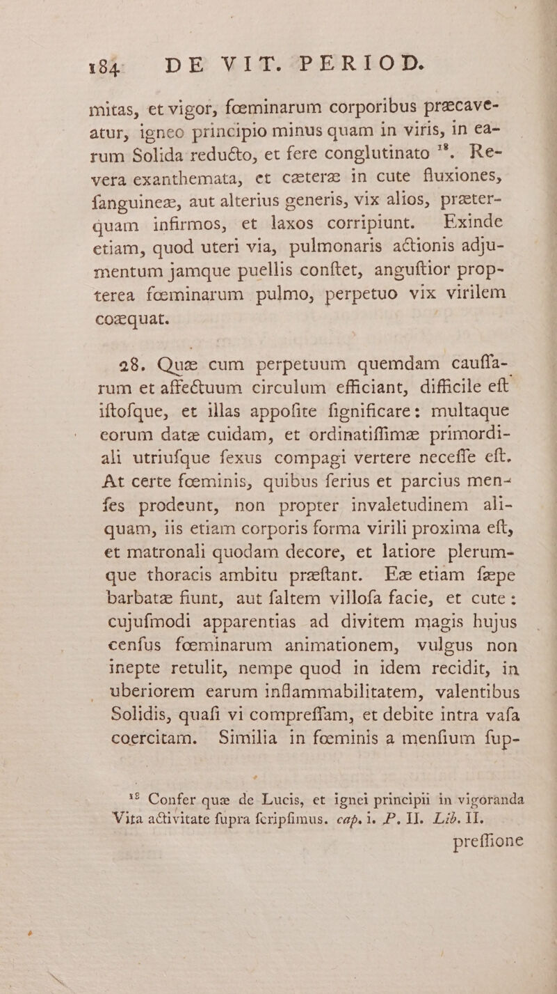 mitas, et vigor, foeminarum cor poribus pracave- atur, igneo principio minus quam in viris, in ea- rum &amp;nlida: redu&amp;o, et fere conglutinato *. Re- vera exanthemata, et caetere in cute fluxiones, fanguinez, aut alterius generis, vix alios, praeter- quam infirmos, et laxos corripiunt. — Exinde etiam, quod uteri via, pulmonaris a&amp;ionis adju- mentum jamque puellis conftet, anguftior prop- terea foeminarum pulmo, perpetuo vix virilem cozquat. 28. Quz cum perpetuum quemdam cauffa-- rum et affectuum circulum efficiant, difficile eft iftofque, et illas appofite fignificare: multaque corum datz cuidam, et ordinatiffimz primordi- ali utriufque fexus compagi vertere neceffe cft. At certe foeminis, quibus ferius et parcius men- fes prodeunt, non propter invaletudinem ali- quam, iis etiam corporis forma virili proxima eft, et matronali quodam decore, et latiore plerum- que thoracis ambitu przítant. Ez etiam fzpe barbatz fiunt, aut faltem villofa facie, et cute: cujufmodi apparentias ad divitem magis hujus cenfus foeminarum animationem, vulgus non inepte retulit, nempe quod in idem recidit, in uberiorem earum inflammabilitatem, valentibus Solidis, quafi vi compreffam, et debite intra vafa coercitam. Similia in feeminis a menfium fup- e e Mention quz de Lucis, et ignei principi in vigoranda Vita activitate fupra fcripfimus. caf.i. P. II. Lid. iL. preffione