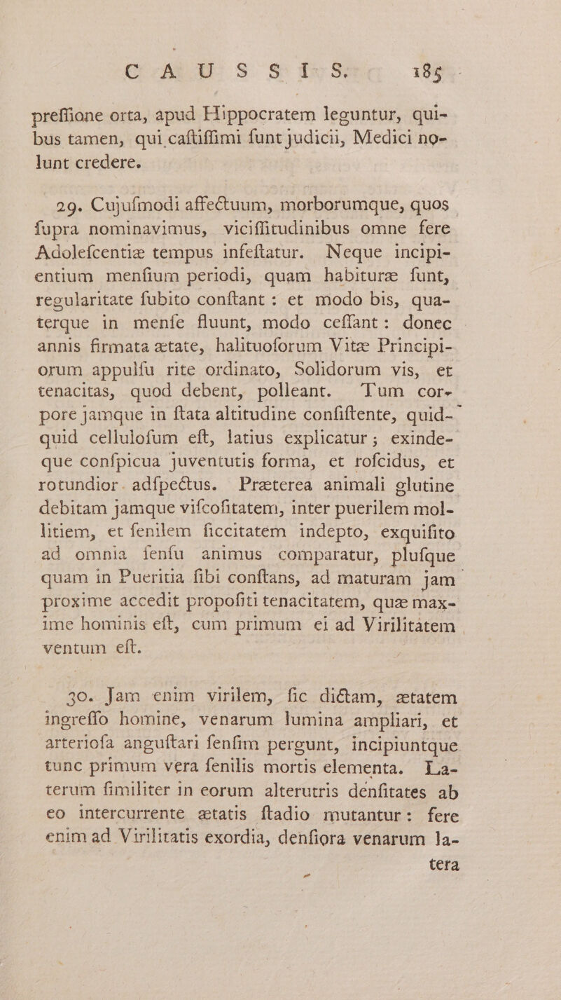 preffione orta, apud Hippocratem leguntur, qui- bus tamen, qui cafüffimi funt judicii, Medici no- lunt credere. 29. Cujufmodi affectuum, morborumque, quos - fupra nominavimus, viciffitudinibus omne fere Adolefcentie tempus infeftatur. Neque incipi- entium menfium periodi, quam habiture funt, regularitate fubito conftant : et modo bis, qua- | terque in menfe fluunt, modo ceffant: donec annis firmata etate, halituoforum Vitze Principi- orum appulfu rite ordinato, Solidorum vis, et tenacitas, quod debent, polleant. ^ Tum cor- pore jamque in ftata altitudine confiftente, quid- quid cellulofum eft, latius explicatur; exinde- que confpicua juventutis forma, et rofcidus, et rotundior. adfpe&amp;tus. Praterea animali glutine debitam Jamque vifcofitatem, inter puerilem mol- litiem, et fenilem ficcitatem. indepto, exquifito ad omnia fenfu animus comparatur, plufque quam in Pueritia fibi conftans, ad maturam jam. proxime accedit propofiti tenacitatem, quz max- ime hominis eft, cum primum €i ad Virilitàtem ventum eft. 30. Jam enim virilem, fic dictam, zetatem mgreffo homine, venarum lumina ampliari, et arteriofa anguítari fenfim pergunt, incipiuntque tunc primum vera fenilis mortis elementa. La- terum fimiliter 1n eorum alterutris denfitates ab eo intercurrente statis ftadio mutantur: fere enim ad Virilitatis exordia, denfiora venarum 1a- tera »