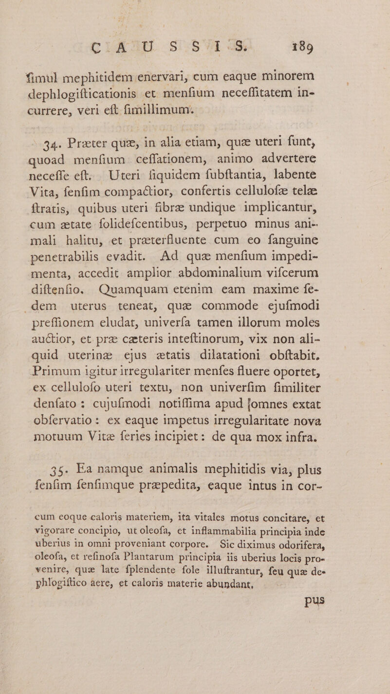 fimul mephitidem enervari, cum eaque minorem dephlogifticationis et menfium neceffitatem in- currere, verl eft fimillimum. 34. Prater quz, in alia etiam, quae uteri funt, quoad menfium ceffationem, animo advertere neceffe eft. Uteri fiquidem fubftantia, labente Vita, fenfim compactior, confertis cellulofz telae ftratis, quibus uteri fibra: undique implicantur, cum setate folidefcentibus, perpetuo minus ani- mali halitu, et praterfluente cum eo fanguine penetrabilis evadit. Ad qua menfium impedi- menta, accedit. amplior abdominalium vifcerum diftenfio. Quamquam etenim eam maxime fe- dem uterus teneat, qua commode ejufmodi preffionem eludat, univería tamen illorum moles auctior, et. prae caeteris inteftinorum, vix non ali- quid utering ejus statis dilatationi obítabit, Primum igitur irregulariter menfes fluere oportet, ex cellulofo uteri textu, non univerfim fimiliter denfato : cujufmodi notiffima apud jomnes extat obíervatio: ex eaque impetus irregularitate nova motuum Vite feries incipiet: de qua mox infra. 35. Ea namque animalis mephitidis via, plus fenfim fenfimque prapedita, eaque intus in cor- cum eoque caloris materiem, ita vitales motus concitare, et vigorare concipio, ut oleofa, et inflammabilia principia inde uberius in omni proveniant corpore. Sic diximus odorifera, oleofa, et refinofa Plantarum principia iis uberius locis pro- venire, quz late fplendente fole illuftrantur, feu quze de- phlogifüico aere, et caloris materie abundant, pus jl