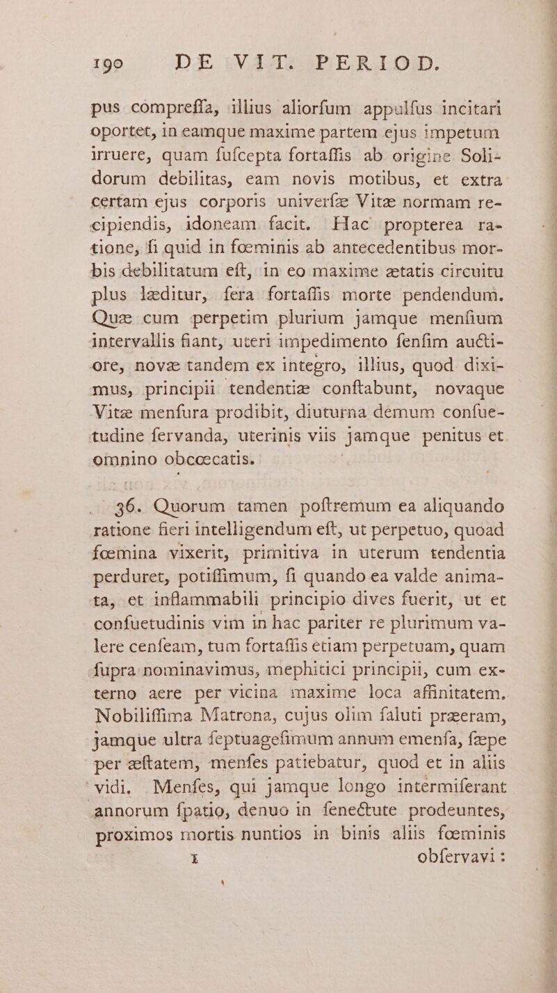 pus compreffa, illius aliorfum appulfus incitari oportet, 1n eamque maxime partem ejus impetum irruere, quam fuícepta fortaffis ab origine Soli- dorum debilitas, eam novis motibus, et extra certam ejus corporis univeríze Vitae normam re- cipiendis, idoneam facit. Iac propterea ra- tione, fi quid in foeminis ab antecedentibus mor- bis debilitatum eft, in eo maxime setatis circuitu plus laeditur, fera fortaffis morte pendendum. Quz cum perpetim plurium jamque menfium intervallis fiant, uteri impedimento fenfim aucti- ore, novz tandem ex integro, illius, quod. dixi- mus, principii tendentizm conftabunt, novaque Vitz menfura prodibit, diuturna demum confue- tudine fervanda, uterinis viis jamque penitus et omnino obccecatis. 36. Quorum tamen poftremum ea aliquando ratione fieri intelligendum eft, ut perpetuo, quoad foemina vixerit, primitiva in uterum tendentia perduret, potiffimum, fi quando ea valde anima- ta, et inflammabili principio dives fuerit, ut et confuetudinis vim in hac pariter re plurimum va- lere cenfeam, tum fortafüis eciam perpetuam, quam fupra nominavimus, mephitici principii, cum ex- terno aere per vicina maxime loca affinitatem. Nobiliffima Matrona, cujus olim faluti przeram, jamque ultra feptuagefimum annum emenfa, fzpe per zeftatem, menfes patiebatur, quod et in aliis vidi. —Menfes, qui jamque longo intermiferant annorum fpatio, denuo in fene&amp;ute prodeuntes, proximos mortis nuntios in binis aliis foeminis 3 obfervavi :