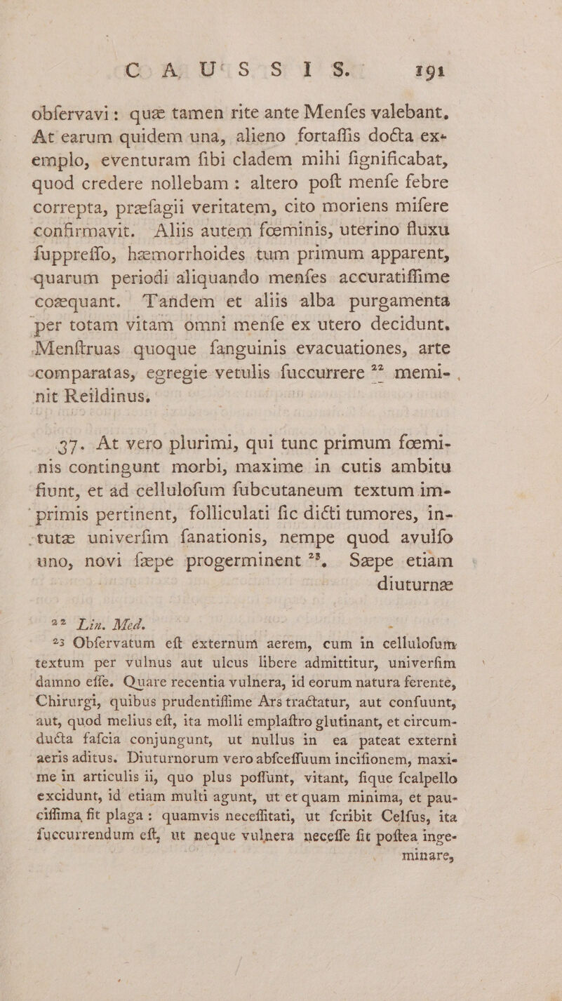 Obfervavi: qus tamen rite ante Menfes valebant, At earum quidem una, alieno fortaffis docta ex- emplo, eventuram fibi cladem mihi fignificabat, quod credere nollebam : altero poft menfe febre correpta, przefagii veritatem, cito moriens mifere confirmavit. Aliis autem fceminis, uterino fluxu fuppreffo, hzemorrhoides tum primum apparent, quarum periodi aliquando menfes. accuratiffime cozquant. 'Pandem et aliis alba purgamenta per totam vitam omni menfe ex utero decidunt, .Menftruas quoque fanguinis evacuationes, arte 'comparatas, egregie vetulis füccurrere ** * memie nit Reildinus, 37. At vero plurimi, qui tunc primum fcemi- nis contingunt morbi, maxime in cutis ambitu fiunt, et àd cellulofum fubcutaneum textum im- primis pertinent, folliculati fic dicti tumores, in- -tutze univerfim fanationis, nempe quod avuiío uno, novi fepe progerminent , Szpe etiam | diuturnz 2* Jn. Med. E ?3 Obfervatum eít éxternumi aerem, cum in cellulofum textum per vulnus aut ulcus libere admittitur, univerfim damno effe, Quare recentia vulnera, id eorum natura ferente, Chirurgi, quibus prudentifme Arstractatur, aut confuunt, aut, quod melius eft, ita molli emplaftro glutinant, et circum- ducta fafcia conjungunt, ut nullus in ea pateat externi aeris aditus. Diuturnorum vero abfceffuum incifionem, maxi- me in articulis ii quo plus poffunt, vitant, fique fcalpello excidunt, id etiam mulü agunt, ut et quam minima, et pau- ciffima fit plaga : quamvis neceffitati, ut fcribit Celfus, ita fuccurrendum eft, ut neque vulnera. neceffe fit poftea inge- . minare,
