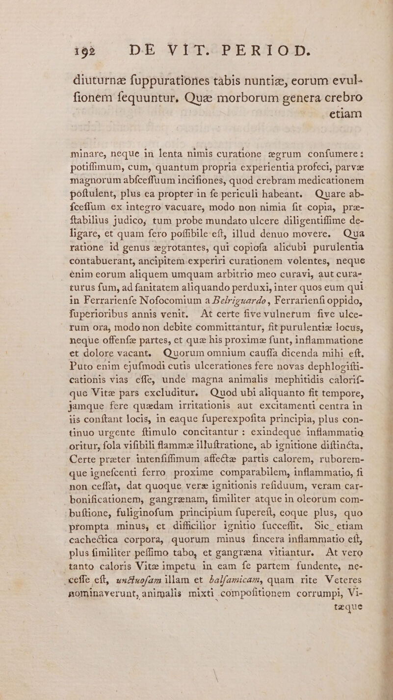 diuturna fuppuratiories tabis nuntize, eorum evul- fionem fequuntur, Que morborum genera crebro etiam minare, neque in lenta nimis curatione zgrum confumere: potiffimum, cum, quantum propria experientia profeci, parvae magnorum abíceffuum incifiones, quod crebram medicationem poftulent, plus ea propter in fe periculi habeant. Quare ab- Íceflum ex integro vacuare, modo non nimia fit copia, prz- ftabilius judico; tum probe mundato ulcere diligentiffime de- ligare, et quam fero poffibile eft, illud denuo movere. Qua ratione id genus zgrotantes, qui copiofa alicubi purulentia contabuerant, ancipitem experiri curationem volentes, neque enim eorum aliquem umquam arbitrio meo curavi, aut cura- in Ferrarienfe Nofocomium a Beriguardo , Ferrarienfi oppido, fuperioribus annis venit. At certe five vulnetum five ulce- rum ora, modo non debite committantur, fit purulentiz locus, neque offenfz partes, et quz his proximz funt, inflammatione et dolore vacant, Quorum omnium cauffa dicenda mihi eft, Puto enim ejufmodi cutis ulcerationes fere novas dephlogifti- cationis vias effe, unde magna animalis mephitidis calorif- que Vite pars excluditur. Quod ubi aliquanto fit tempore, jamque fere quadam irritationis aut excitamenti centra in iis conftant locis, in eaque fuperexpofita principia, plus con- tinuo urgente ftimulo concitantur : exindeque inflammatio oritur, fola vifibili lamm:z illuftratione, ab ignitione diítincta, Certe przter intenfiffimum affecte partis calorem, ruborem- que ignefcenti ferro proxime comparabilem, inflammatio, fi non ceffat, dat quoque verz ignitionis refiduum, veram car- bonificationem, gangranam, fimiliter atque in oleorum com- buftione, fuliginofum principium fupereit, eoque plus, quo prompta minus, et diffcilhor ignitio fucceffit, Sic etiam cachectica corpora, quorum minus fincera inflammatio ít, plus fimiliter peffimo tabo, et gangrena vitiantur. At vero tanto caloris Vitze impetu in eam fe partem. fundente, ne- .xeffe eft, unciuofam illam et balfamicam, quam rite Veteres pominaverunt, animalis mixti .compofitionem corrumpi, Vi- tzque