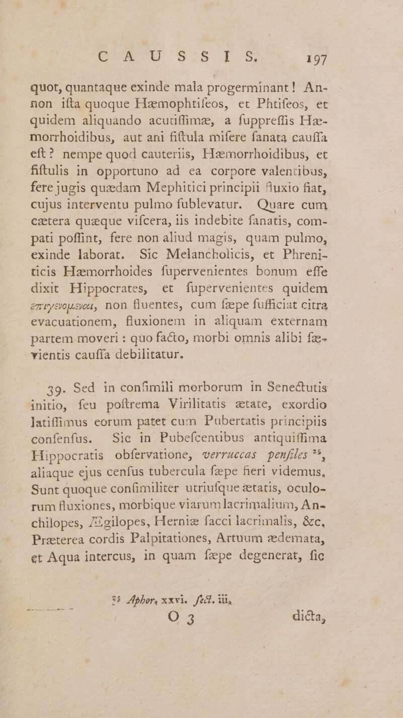 quot, quantaque exinde mala progerminant! An- non ifta quoque Haz mophtifeos, et Phtifeos, et quidem aliquando acudflümz, a fuppreffis Hz- morrhoidibus, aut ani fi(tula mifere fanata cauffa eft? nempe quod cauteriis, Haemorrhoidibus, et fiftulis in opportuno ad ea corpore valentibus, fere jugis quzdam Mephitici principii Auxio fiat, cujus interventu pulmo fublevatur. Quare cum cztera quaeque vifcera, iis indebite fanatis, com- pati poffint, fere non aliud magis, quam pulmo, exinde laborat. Sic Melancholicis, et Phreni- ticis Hzemorrhoides fupervenientes bonum effe dixit Hippocrates, et fupervenientes quidem emuvysrusou, non fluentes, cum fzepe fufficiat citra evacuationem, fluxionem in aliquam externam partem moveri : quo facto, morbi omnis alibi fzz- vientis cauffa debilitatur. 39. Sed in confimili morborum in Senectutis initio, feu poftrema Virilitatis zetate, exordio latiffimus eorum patet cum Pubertatis principiis confenfus. Sie in Pubefcentibus antiquiffima Hippocratis obfervatione, verruecas penfiles * aliaque ejus cenfus tubercula fzpe fieri videmus, Sunt quoque con(imiliter utriufque etatis, oculo- rum fluxiones, morbique viarumlacrimalium, An- chilopes, ZZgilopes, Herniz facci lacrimalis, &amp;c, Praeterea cordis Palpitationes, Artuum azedemata, et Aqua intercus, in quam fÍzpe degenerat, fic $5 4pbor, xxvi. fed. Vi, | O 3 dicta, esie inei — ay nac dit.