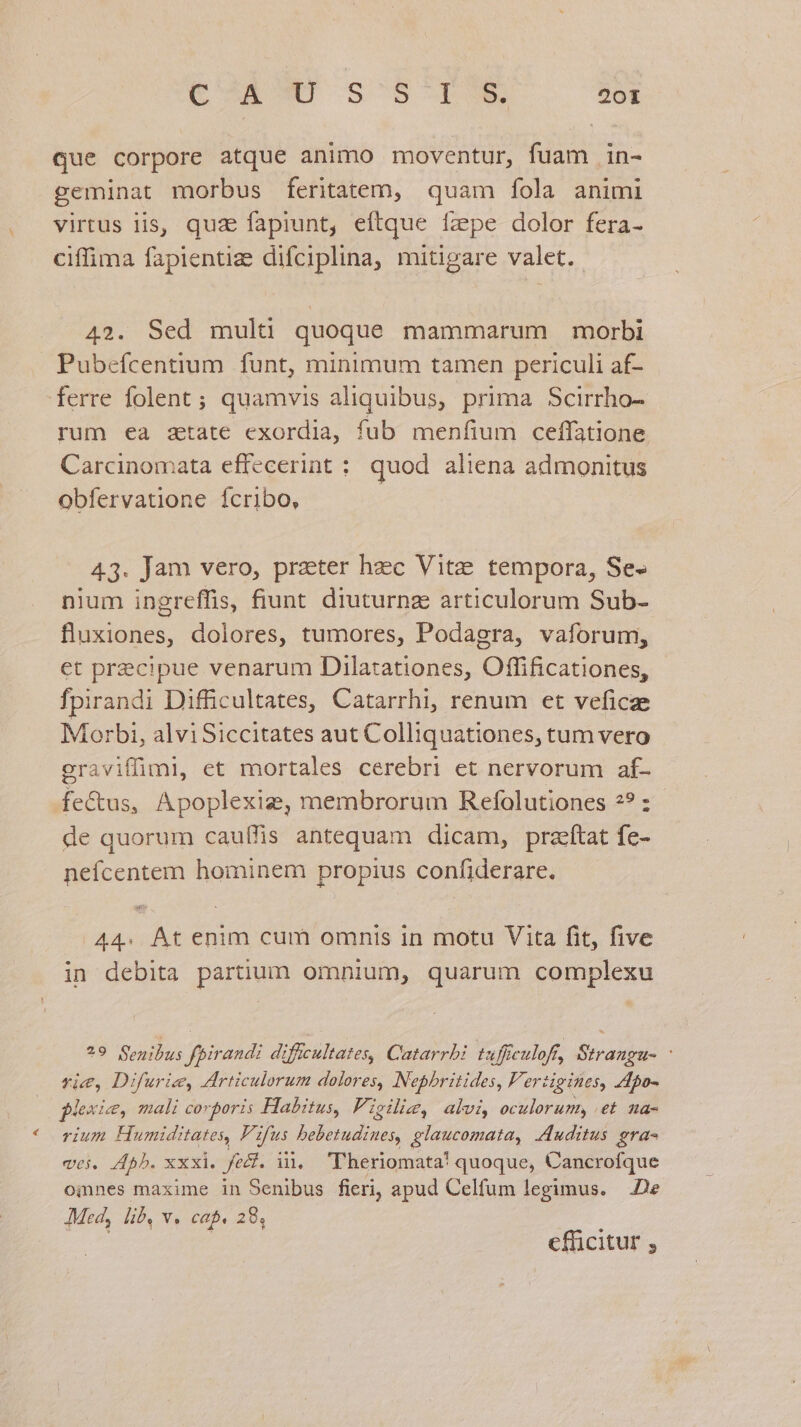 que corpore atque animo moventur, fuam in- geminat morbus feritatem, quam fola animi virtus lis, quz fapiunt, eftque fzpe dolor fera- ciffima fapientiz difciplina, mitigare valet. 42. Sed mult quoque mammarum morbi Pubefcentium funt, minimum tamen periculi af- ferre folent ; quamvis aliquibus, prima Scirrho- rum ea ztate exordia, fub menfium ceffatione Carcinomata effecerint : quod aliena admonitus obfervatione fcribo, 43. Jam vero, prater hzc Vite tempora, Se- nium ingreffis, fiunt diuturnz articulorum Sub- fluxiones, dolores, tumores, Podagra, vaforum, et precipue venarum Dilatationes, Offificationes, fpirandi Difficultates, Catarrhi, renum et veficze Morbi, alviSiccitates aut Colliquationes, tum vero eraviffimi, et mortales cerebri et nervorum af- fe&us, Apoplexige, membrorum Refolutiones 2? :.- de quorum cauífis antequam dicam, praftat fe- neícentem hominem propius confiderare. A44. Át enim cum omnis in motu Vita fit, five in debita partium omnium, quarum complexu ?9 Senibus fpirandi diftcultates, Catarrbi tuffeulofr, Strangu- - vie, Difurie, Articulorum dolores, Nephritides, Fertigines, Apo- plexie, mali corporis Habitus, Ficiliz, alvi, oculorum, et na- rium Humiditates, F1 fus bebetudines, glaucomata, Auditus gra- vei. 45b. xxxi. fedt. il, 'lheriomata! quoque, Cancrofque omnes maxime in Senibus fieri, apud Celfum legimus. De JMed, lib. v. cap. 28, Tes : cfüicitur ;