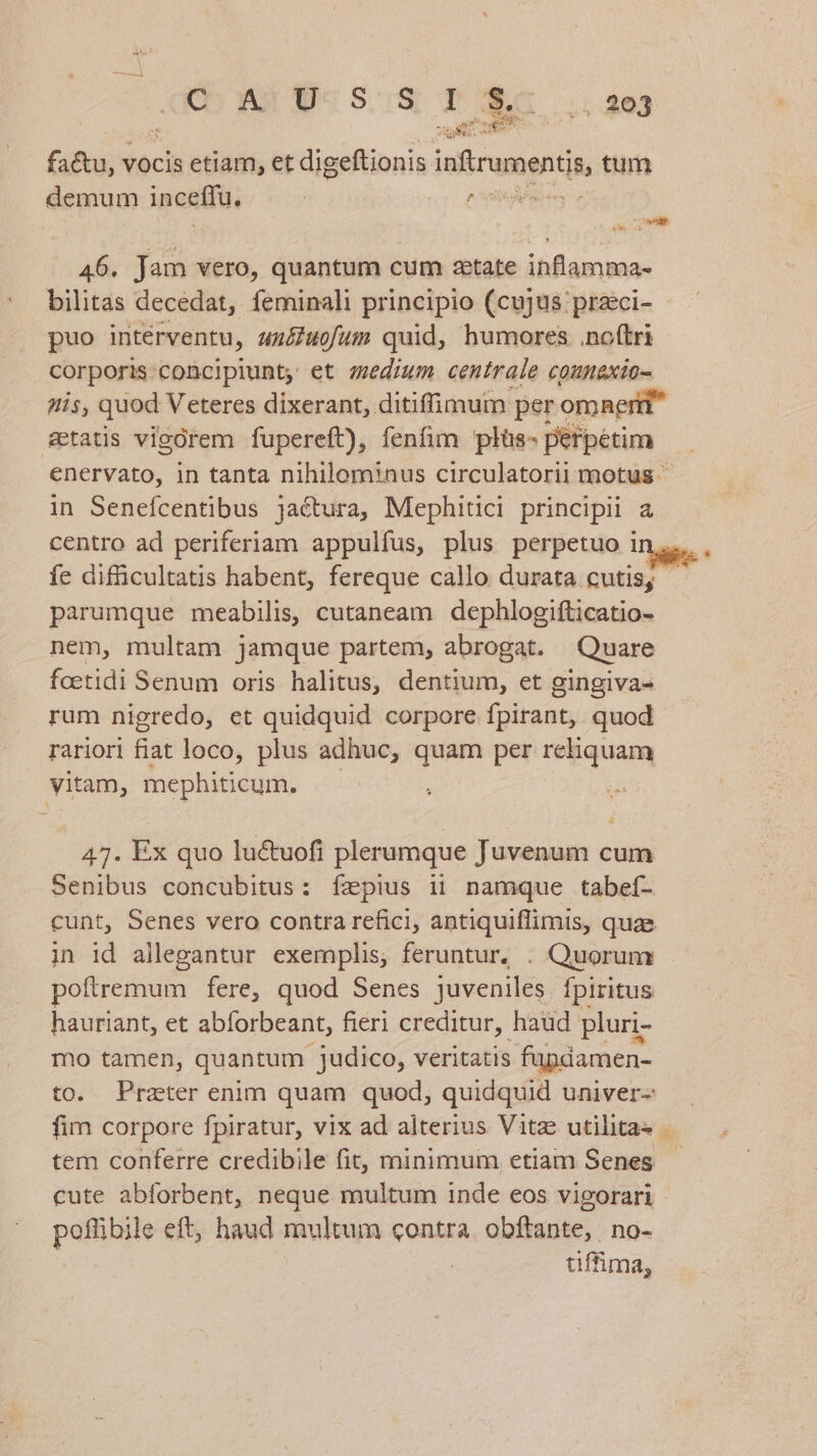eo aux CS. T se WU Ll EET HU factu, vocis etiam, et digeftionis iufirumentin tum demum inceffu, ^ dis (conl 46. Jam vero, quantum cum zetate inflamma- bilitas decedat, feni principio (cujus przci- puo intérventu, un&amp;uofum quid, humores noftri corporis. concipiunt, et medium centrale coumnexio- His, quod Veteres dixerant, ditiffimumn: per omnerti setatis vigorem fupereft), fenfim plüs- perpetim enervato, in tanta nihilominus circulatorii motus in Senefcentibus jactura, Mephitici principii a centro ad periferiam appulfus, plus perpetuo i parumque meabilis, cutaneam dephlogifticatio- nem, multam jamque partem, abrogat. Quare foetidi Senum oris halitus, dentium, et gingiva- rum nigredo, et quidquid corpore fpirant,. quod rariori fiat loco, plus adhuc, quam per tm yitam, mephiticum. 47. Ex quo luctuofi plerumque Juvenum cum Senibus concubitus: Íízpius ii namque tabeí- cunt, Senes vero contra refici, antiquiflimis, quae poltremum fere, quod Senes juveniles. fpiritus hauriant, et abforbeant, fieri creditur, haud pluri- mo tamen, quantum judico, veritatis füpdamen- to. Prater enim quam quod, quidquid univer- tem conferre credibile fit, minimum etiam Senes cute abforbent, neque multum inde eos vigorari poffibile eft, haud multum contra obftante, no- tiffima,