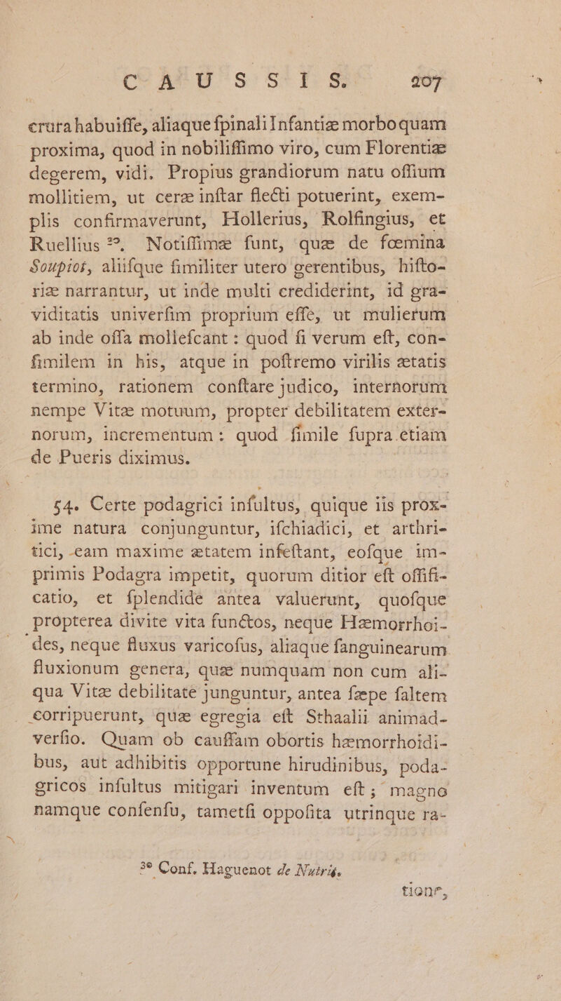 crura habuiffe, aliaque fpinaliInfantize morbo quam proxima, quod in nobiliffimo viro, cum Florentiae degerem, vidi, Propius grandiorum natu offium mollitiem, ut cerz inftar flecti potuerint, exem- plis confirmaverunt, Hollerius, Rolfingius, et Ruellius ?. Notifime funt, quz de foemina Soupior, aliifque fimiliter utero gerentibus, hifto- ri&amp; narrantur, ut inde multi crediderint, id gra- - viditatis univerfim proprium effe, ut mulierum ab inde offa mollefcant : quod fi verum eft, con- fimilem in his, atque in poftremo virilis aetatis termino, rationem conftare judico, internorum nempe Vite motuum, propter debilitatem exter- norum, incrementum : quod fimile fupra etiam de Pueris diximus. £4. Certe podagrici infultus, quique iis prox- ime natura conjunguntur, ifchiadici, et arthri- ticl,-eam maxime ztatem infeftant, eofque | im- primis Podagra impetit, quorum ditior eft offifi- catio, et (ola t antea valuerunt, quofque propterea divite vita fun&amp;os, neque Haemorrhoi- des, neque fluxus varicofus, aliaque fanguinearum. fluxionum genera, quae numquam non cum ali- qua Vitz debilitate ] junguntur, antea fzepe faltem €orripuerunt, quz egregia eít Sthaalii animad- verfio. Quam ob eiit obortis hzemorrhoidi- bus, aut adhibitis opportune hirudinibus, poda- gricos infultus mitigari inventum eft; magno namque confenfu, tametfi oppofita utrinque ra- 3* Conf, Haguenot Ze Nutrái, tionf,