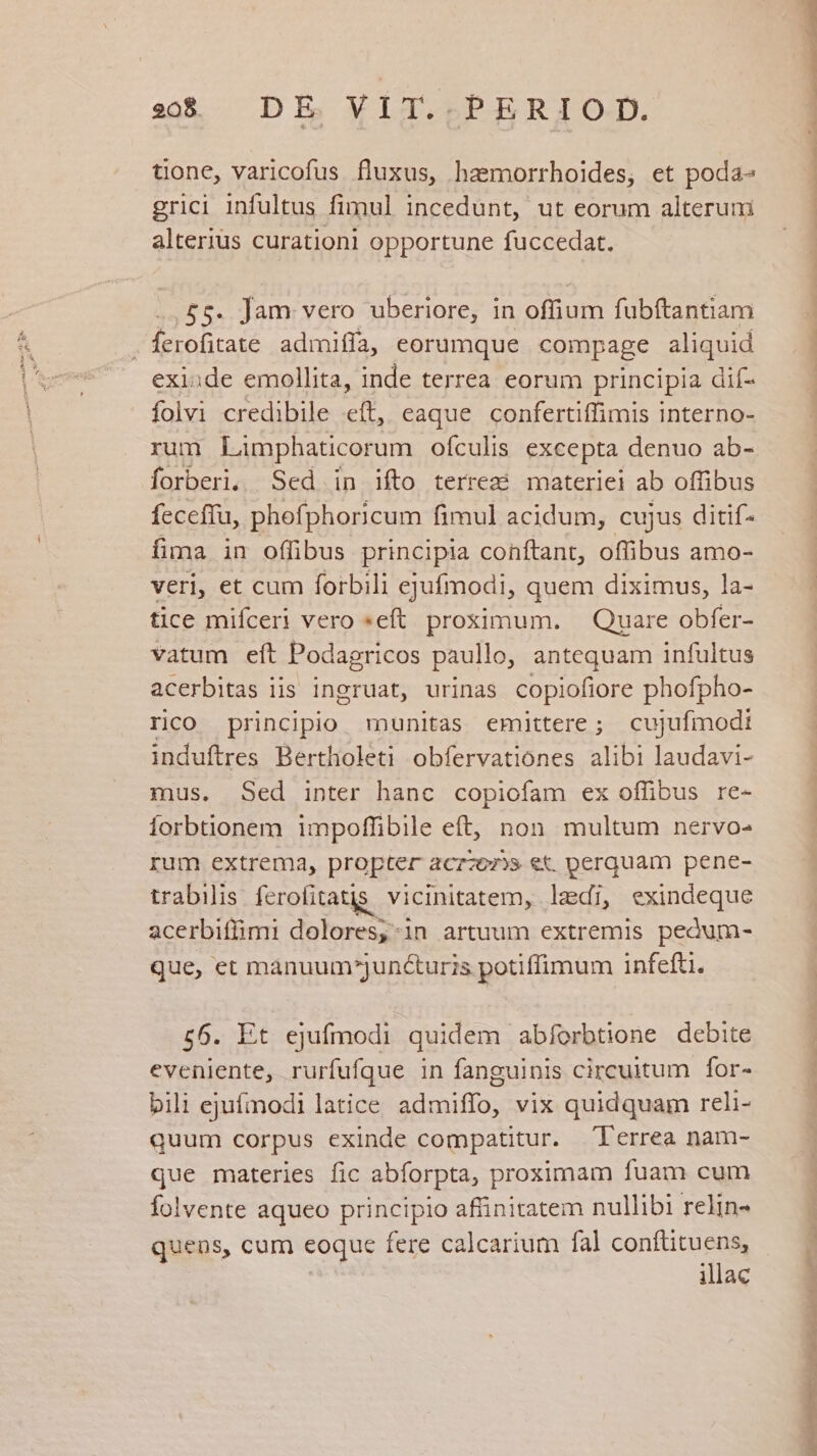 20$ DE VIT. PERIOD. tione, varicofus fluxus, hasmorrhoides, et poda- grici infultus fimul incedunt, ut eorum alterum alterius curationi opportune fuccedat. .£5. Jam vero uberiore, in offium fubítantiam foohicae admifla, eorumque compage aliquid exi:de emollita, inde terrea eorum principia dif- folvi credibile eft, eaque confertiffimis interno- rum Limphaticorum ofculis excepta denuo ab- forberi, Sed in ifto terrez? materiei ab offibus feceffu, phofphoricum fimul acidum, cujus ditif- fima in offibus principia conftant, offibus amo- veri, et cum forbili ejufmodi, quem diximus, la- tice mifceri vero »eft. proximum. Quare obfer- vatum eft Podagricos paullo, antequam infultus acerbitas iis ingruat, urinas copiofiore phofpho- rico principio munitas emittere; cujufmodi induftres Bertholeti obfervationes alibi laudavi- mus. Sed inter hanc copiofam ex offibus re- forbtionem impoffibile eft, non multum nervo- rum extrema, propter &amp;Crz07)» €&amp;. perquam pene- trabilis fcrofitatis. vicinitatem, lai, exindeque acerbiffimi dolores,;-1n artuum extremis pedum- que, et mánuum^juncturis potiffimum infefti. 56. Et ejufmodi quidem abforbtione debite eveniente, rurfufque in fanguinis circuitum for- bili ejufmodi latice admiffo, vix quidquam reli- quum corpus exinde compatitur. l'errea nam- que materies fic abforpta, proximam fuam cum Íolvente aqueo principio affinitatem nullibi relin- quens, cum eoque fere calcarium fal oni liac rn sdiundibain du. n aedes n T c e ÉÁÁeep So T uo uos. PTT e D MN RA cd