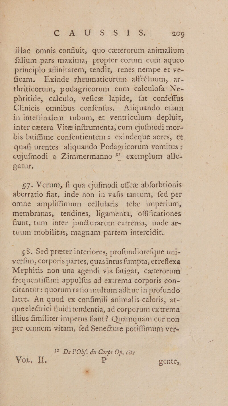 / Q ACD S385 To» 209 illac omnis confluit, quo czterorum animalium | falium pars maxima, propter eorum cum aqueo principio affinitatem, tendit, renes nempe et ve- ficam. Exinde rheumaticorum. affectuum, | ar- thriticorum, podagricorum cum calculofa. Ne- phritide, calculo, vefice lapide, fat confeffus Clinicis omnibus confenfus. Aliquando etiam in inteftinalem tubum, et ventriculum depluit, inter cetera. Vitee inftrumenta, cum ejufmodi mor- bis latiffime confentientem : exindeque acres, et quafi urentes. aliquando Podagricorum vomitus ; cujufmodi a Zimmermanno ?' exemplum alle- gatur, N 57. Verum, fi qua ejufmodi offeze abíforbtionis aberratio fiat, inde non in vafis tantum, fed per omne ampliffiimum cellularis tele imperiuni, membranas, tendines, ligamenta, offi&cationes fiunt, tum inter jun&urarum extrema, unde ar- tuum mobilitas, magnam partem intercidit. £8. Sed prseter interiores, profundiorefque uni- verfim, corporis partes, quas intus fumpta, et reflexa Mephitis non una agendi via fatigat, caeterorum frequentiffimi appulfus ad extrema corporis con- citantur: quorum ratio multum adhuc in profundo latet. An quod ex confimili animalis caloris, at- que electrici fluidi tendentia, ad corporum extrema. illius fimiliter impetus fiant? Quamquam cur non per omnem vitam, fed Senectute potiffimum ver- 8 De l'Ob, du Corbs Op, cit on Jo | P gente.